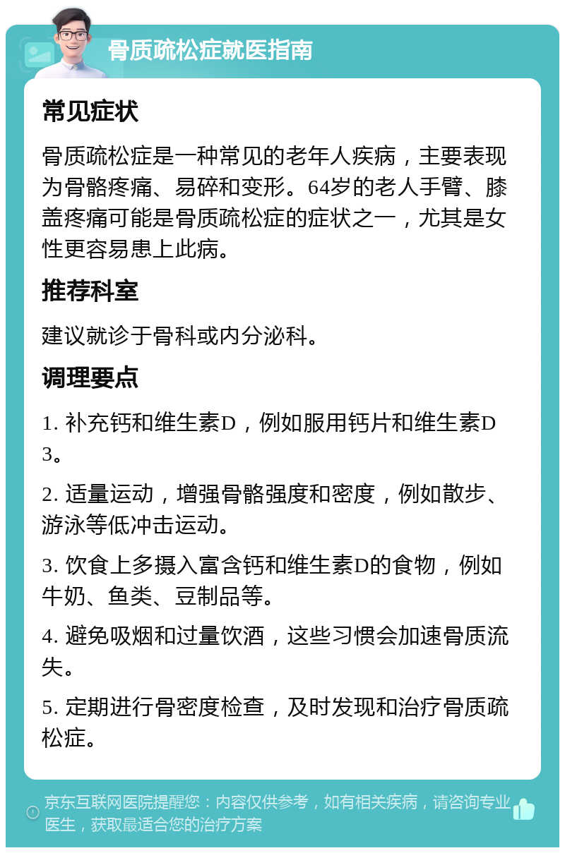 骨质疏松症就医指南 常见症状 骨质疏松症是一种常见的老年人疾病，主要表现为骨骼疼痛、易碎和变形。64岁的老人手臂、膝盖疼痛可能是骨质疏松症的症状之一，尤其是女性更容易患上此病。 推荐科室 建议就诊于骨科或内分泌科。 调理要点 1. 补充钙和维生素D，例如服用钙片和维生素D3。 2. 适量运动，增强骨骼强度和密度，例如散步、游泳等低冲击运动。 3. 饮食上多摄入富含钙和维生素D的食物，例如牛奶、鱼类、豆制品等。 4. 避免吸烟和过量饮酒，这些习惯会加速骨质流失。 5. 定期进行骨密度检查，及时发现和治疗骨质疏松症。