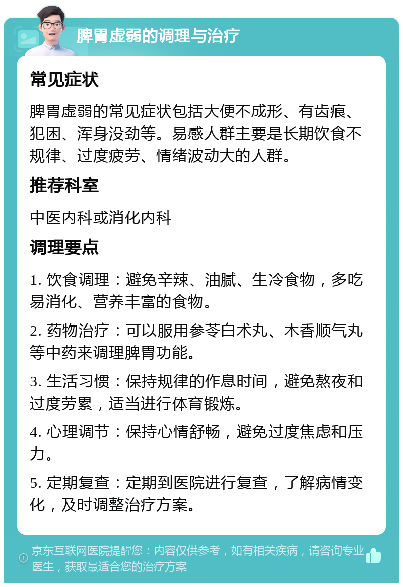 脾胃虚弱的调理与治疗 常见症状 脾胃虚弱的常见症状包括大便不成形、有齿痕、犯困、浑身没劲等。易感人群主要是长期饮食不规律、过度疲劳、情绪波动大的人群。 推荐科室 中医内科或消化内科 调理要点 1. 饮食调理：避免辛辣、油腻、生冷食物，多吃易消化、营养丰富的食物。 2. 药物治疗：可以服用参苓白术丸、木香顺气丸等中药来调理脾胃功能。 3. 生活习惯：保持规律的作息时间，避免熬夜和过度劳累，适当进行体育锻炼。 4. 心理调节：保持心情舒畅，避免过度焦虑和压力。 5. 定期复查：定期到医院进行复查，了解病情变化，及时调整治疗方案。