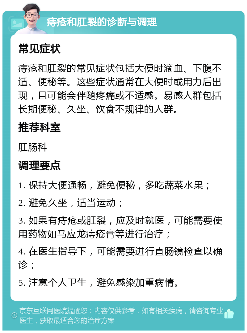 痔疮和肛裂的诊断与调理 常见症状 痔疮和肛裂的常见症状包括大便时滴血、下腹不适、便秘等。这些症状通常在大便时或用力后出现，且可能会伴随疼痛或不适感。易感人群包括长期便秘、久坐、饮食不规律的人群。 推荐科室 肛肠科 调理要点 1. 保持大便通畅，避免便秘，多吃蔬菜水果； 2. 避免久坐，适当运动； 3. 如果有痔疮或肛裂，应及时就医，可能需要使用药物如马应龙痔疮膏等进行治疗； 4. 在医生指导下，可能需要进行直肠镜检查以确诊； 5. 注意个人卫生，避免感染加重病情。