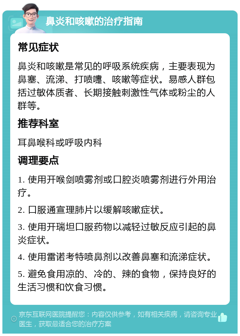 鼻炎和咳嗽的治疗指南 常见症状 鼻炎和咳嗽是常见的呼吸系统疾病，主要表现为鼻塞、流涕、打喷嚏、咳嗽等症状。易感人群包括过敏体质者、长期接触刺激性气体或粉尘的人群等。 推荐科室 耳鼻喉科或呼吸内科 调理要点 1. 使用开喉剑喷雾剂或口腔炎喷雾剂进行外用治疗。 2. 口服通宣理肺片以缓解咳嗽症状。 3. 使用开瑞坦口服药物以减轻过敏反应引起的鼻炎症状。 4. 使用雷诺考特喷鼻剂以改善鼻塞和流涕症状。 5. 避免食用凉的、冷的、辣的食物，保持良好的生活习惯和饮食习惯。