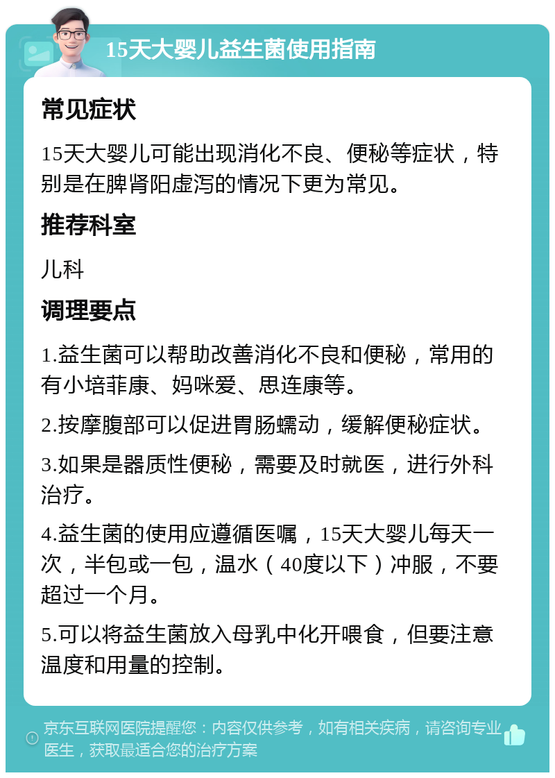 15天大婴儿益生菌使用指南 常见症状 15天大婴儿可能出现消化不良、便秘等症状，特别是在脾肾阳虚泻的情况下更为常见。 推荐科室 儿科 调理要点 1.益生菌可以帮助改善消化不良和便秘，常用的有小培菲康、妈咪爱、思连康等。 2.按摩腹部可以促进胃肠蠕动，缓解便秘症状。 3.如果是器质性便秘，需要及时就医，进行外科治疗。 4.益生菌的使用应遵循医嘱，15天大婴儿每天一次，半包或一包，温水（40度以下）冲服，不要超过一个月。 5.可以将益生菌放入母乳中化开喂食，但要注意温度和用量的控制。