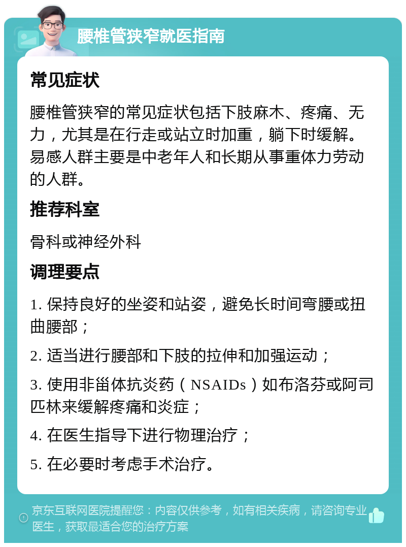 腰椎管狭窄就医指南 常见症状 腰椎管狭窄的常见症状包括下肢麻木、疼痛、无力，尤其是在行走或站立时加重，躺下时缓解。易感人群主要是中老年人和长期从事重体力劳动的人群。 推荐科室 骨科或神经外科 调理要点 1. 保持良好的坐姿和站姿，避免长时间弯腰或扭曲腰部； 2. 适当进行腰部和下肢的拉伸和加强运动； 3. 使用非甾体抗炎药（NSAIDs）如布洛芬或阿司匹林来缓解疼痛和炎症； 4. 在医生指导下进行物理治疗； 5. 在必要时考虑手术治疗。