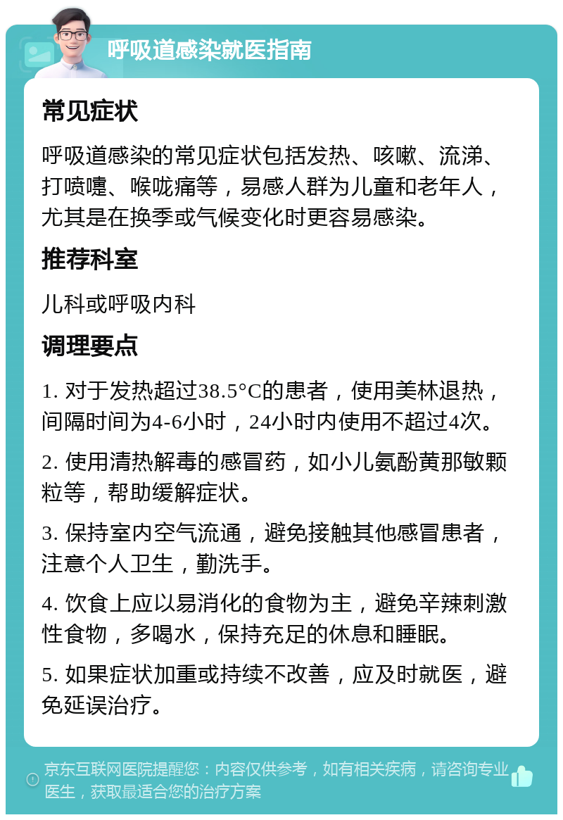 呼吸道感染就医指南 常见症状 呼吸道感染的常见症状包括发热、咳嗽、流涕、打喷嚏、喉咙痛等，易感人群为儿童和老年人，尤其是在换季或气候变化时更容易感染。 推荐科室 儿科或呼吸内科 调理要点 1. 对于发热超过38.5°C的患者，使用美林退热，间隔时间为4-6小时，24小时内使用不超过4次。 2. 使用清热解毒的感冒药，如小儿氨酚黄那敏颗粒等，帮助缓解症状。 3. 保持室内空气流通，避免接触其他感冒患者，注意个人卫生，勤洗手。 4. 饮食上应以易消化的食物为主，避免辛辣刺激性食物，多喝水，保持充足的休息和睡眠。 5. 如果症状加重或持续不改善，应及时就医，避免延误治疗。