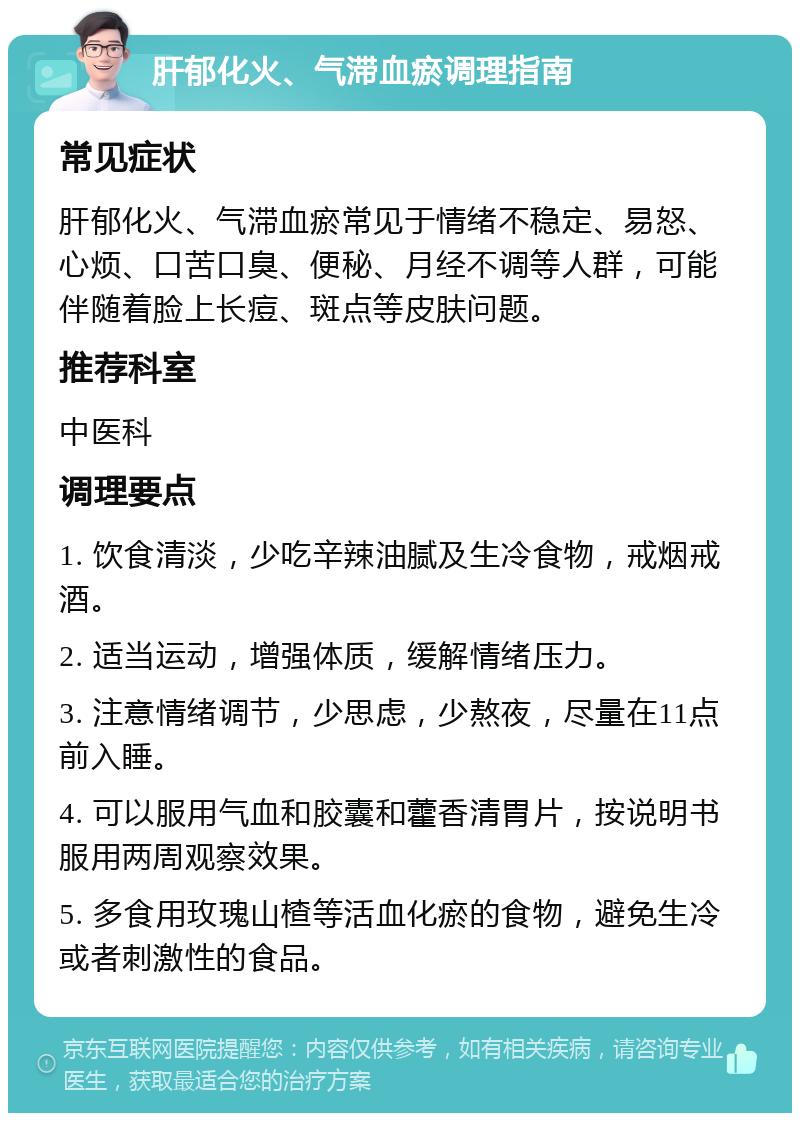 肝郁化火、气滞血瘀调理指南 常见症状 肝郁化火、气滞血瘀常见于情绪不稳定、易怒、心烦、口苦口臭、便秘、月经不调等人群，可能伴随着脸上长痘、斑点等皮肤问题。 推荐科室 中医科 调理要点 1. 饮食清淡，少吃辛辣油腻及生冷食物，戒烟戒酒。 2. 适当运动，增强体质，缓解情绪压力。 3. 注意情绪调节，少思虑，少熬夜，尽量在11点前入睡。 4. 可以服用气血和胶囊和藿香清胃片，按说明书服用两周观察效果。 5. 多食用玫瑰山楂等活血化瘀的食物，避免生冷或者刺激性的食品。