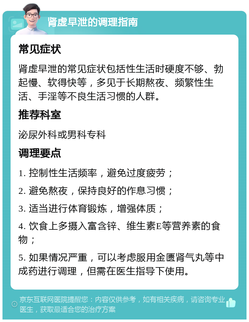 肾虚早泄的调理指南 常见症状 肾虚早泄的常见症状包括性生活时硬度不够、勃起慢、软得快等，多见于长期熬夜、频繁性生活、手淫等不良生活习惯的人群。 推荐科室 泌尿外科或男科专科 调理要点 1. 控制性生活频率，避免过度疲劳； 2. 避免熬夜，保持良好的作息习惯； 3. 适当进行体育锻炼，增强体质； 4. 饮食上多摄入富含锌、维生素E等营养素的食物； 5. 如果情况严重，可以考虑服用金匮肾气丸等中成药进行调理，但需在医生指导下使用。