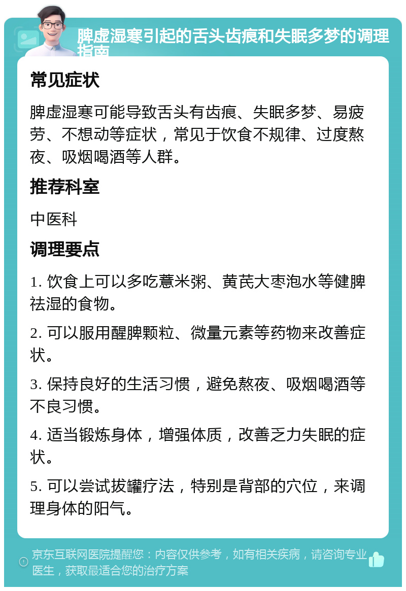 脾虚湿寒引起的舌头齿痕和失眠多梦的调理指南 常见症状 脾虚湿寒可能导致舌头有齿痕、失眠多梦、易疲劳、不想动等症状，常见于饮食不规律、过度熬夜、吸烟喝酒等人群。 推荐科室 中医科 调理要点 1. 饮食上可以多吃薏米粥、黄芪大枣泡水等健脾祛湿的食物。 2. 可以服用醒脾颗粒、微量元素等药物来改善症状。 3. 保持良好的生活习惯，避免熬夜、吸烟喝酒等不良习惯。 4. 适当锻炼身体，增强体质，改善乏力失眠的症状。 5. 可以尝试拔罐疗法，特别是背部的穴位，来调理身体的阳气。