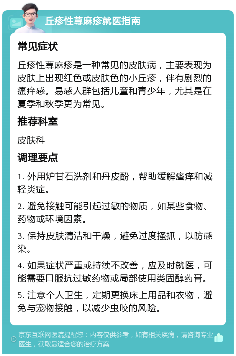 丘疹性荨麻疹就医指南 常见症状 丘疹性荨麻疹是一种常见的皮肤病，主要表现为皮肤上出现红色或皮肤色的小丘疹，伴有剧烈的瘙痒感。易感人群包括儿童和青少年，尤其是在夏季和秋季更为常见。 推荐科室 皮肤科 调理要点 1. 外用炉甘石洗剂和丹皮酚，帮助缓解瘙痒和减轻炎症。 2. 避免接触可能引起过敏的物质，如某些食物、药物或环境因素。 3. 保持皮肤清洁和干燥，避免过度搔抓，以防感染。 4. 如果症状严重或持续不改善，应及时就医，可能需要口服抗过敏药物或局部使用类固醇药膏。 5. 注意个人卫生，定期更换床上用品和衣物，避免与宠物接触，以减少虫咬的风险。