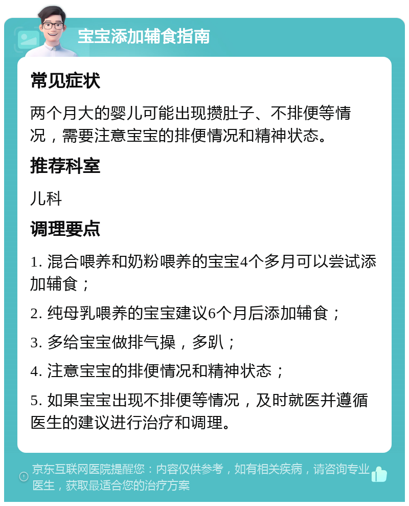 宝宝添加辅食指南 常见症状 两个月大的婴儿可能出现攒肚子、不排便等情况，需要注意宝宝的排便情况和精神状态。 推荐科室 儿科 调理要点 1. 混合喂养和奶粉喂养的宝宝4个多月可以尝试添加辅食； 2. 纯母乳喂养的宝宝建议6个月后添加辅食； 3. 多给宝宝做排气操，多趴； 4. 注意宝宝的排便情况和精神状态； 5. 如果宝宝出现不排便等情况，及时就医并遵循医生的建议进行治疗和调理。