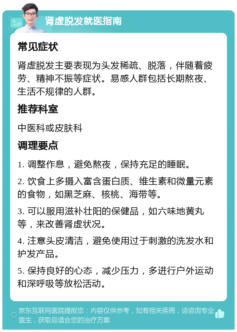 肾虚脱发就医指南 常见症状 肾虚脱发主要表现为头发稀疏、脱落，伴随着疲劳、精神不振等症状。易感人群包括长期熬夜、生活不规律的人群。 推荐科室 中医科或皮肤科 调理要点 1. 调整作息，避免熬夜，保持充足的睡眠。 2. 饮食上多摄入富含蛋白质、维生素和微量元素的食物，如黑芝麻、核桃、海带等。 3. 可以服用滋补壮阳的保健品，如六味地黄丸等，来改善肾虚状况。 4. 注意头皮清洁，避免使用过于刺激的洗发水和护发产品。 5. 保持良好的心态，减少压力，多进行户外运动和深呼吸等放松活动。