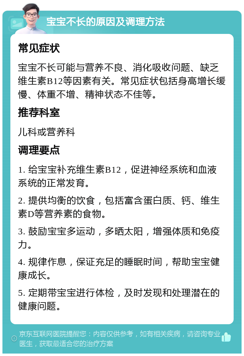 宝宝不长的原因及调理方法 常见症状 宝宝不长可能与营养不良、消化吸收问题、缺乏维生素B12等因素有关。常见症状包括身高增长缓慢、体重不增、精神状态不佳等。 推荐科室 儿科或营养科 调理要点 1. 给宝宝补充维生素B12，促进神经系统和血液系统的正常发育。 2. 提供均衡的饮食，包括富含蛋白质、钙、维生素D等营养素的食物。 3. 鼓励宝宝多运动，多晒太阳，增强体质和免疫力。 4. 规律作息，保证充足的睡眠时间，帮助宝宝健康成长。 5. 定期带宝宝进行体检，及时发现和处理潜在的健康问题。