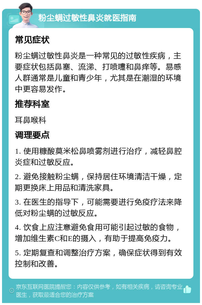 粉尘螨过敏性鼻炎就医指南 常见症状 粉尘螨过敏性鼻炎是一种常见的过敏性疾病，主要症状包括鼻塞、流涕、打喷嚏和鼻痒等。易感人群通常是儿童和青少年，尤其是在潮湿的环境中更容易发作。 推荐科室 耳鼻喉科 调理要点 1. 使用糠酸莫米松鼻喷雾剂进行治疗，减轻鼻腔炎症和过敏反应。 2. 避免接触粉尘螨，保持居住环境清洁干燥，定期更换床上用品和清洗家具。 3. 在医生的指导下，可能需要进行免疫疗法来降低对粉尘螨的过敏反应。 4. 饮食上应注意避免食用可能引起过敏的食物，增加维生素C和E的摄入，有助于提高免疫力。 5. 定期复查和调整治疗方案，确保症状得到有效控制和改善。