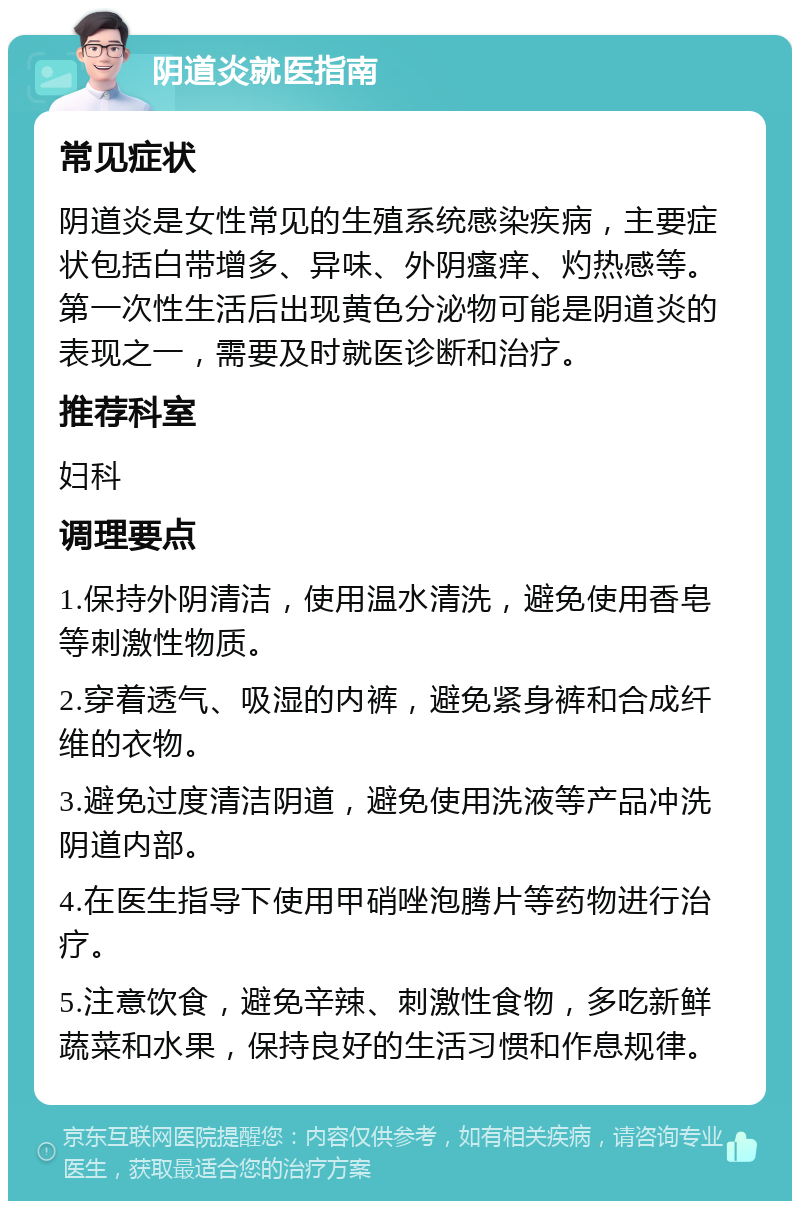 阴道炎就医指南 常见症状 阴道炎是女性常见的生殖系统感染疾病，主要症状包括白带增多、异味、外阴瘙痒、灼热感等。第一次性生活后出现黄色分泌物可能是阴道炎的表现之一，需要及时就医诊断和治疗。 推荐科室 妇科 调理要点 1.保持外阴清洁，使用温水清洗，避免使用香皂等刺激性物质。 2.穿着透气、吸湿的内裤，避免紧身裤和合成纤维的衣物。 3.避免过度清洁阴道，避免使用洗液等产品冲洗阴道内部。 4.在医生指导下使用甲硝唑泡腾片等药物进行治疗。 5.注意饮食，避免辛辣、刺激性食物，多吃新鲜蔬菜和水果，保持良好的生活习惯和作息规律。