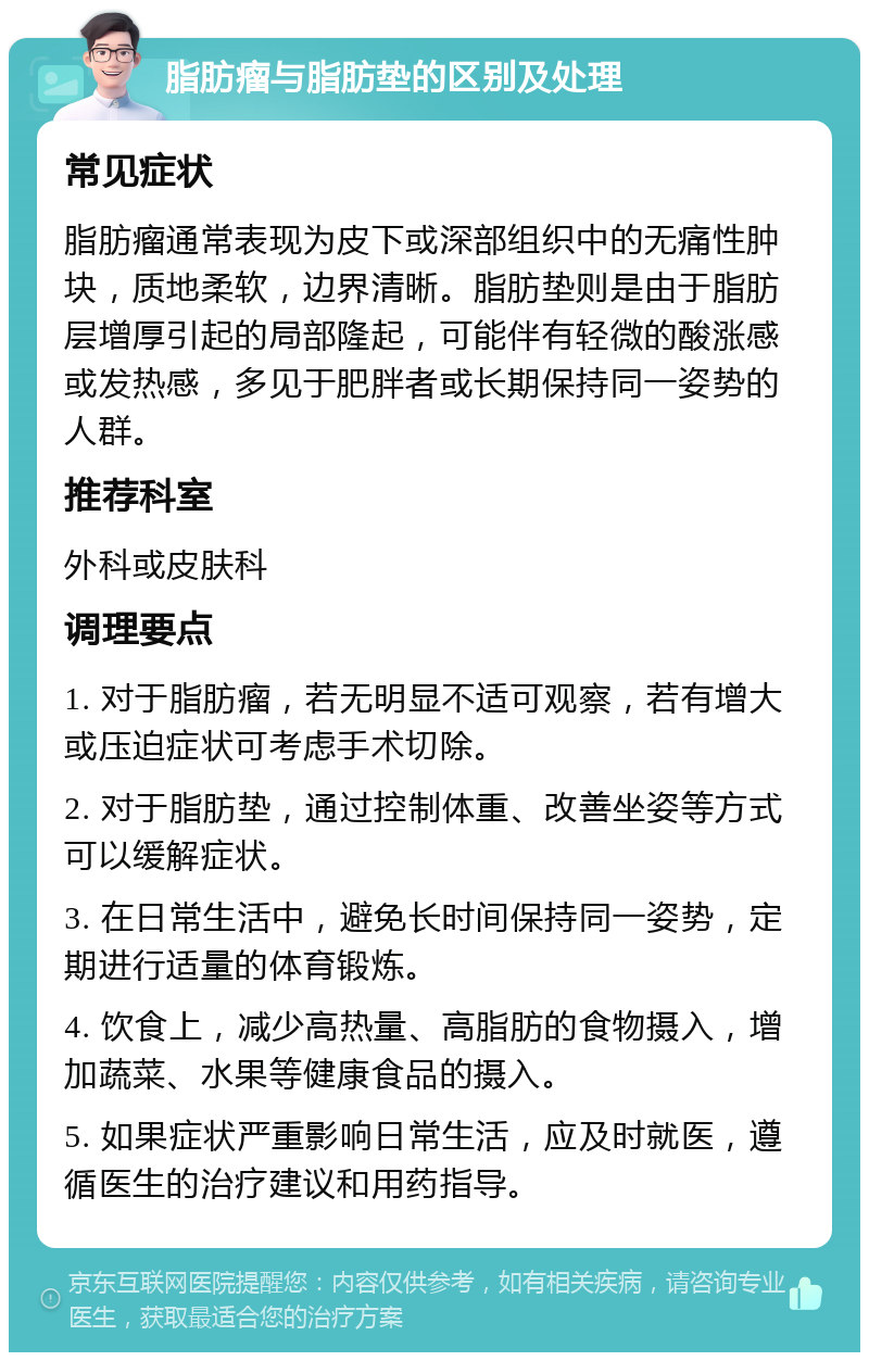 脂肪瘤与脂肪垫的区别及处理 常见症状 脂肪瘤通常表现为皮下或深部组织中的无痛性肿块，质地柔软，边界清晰。脂肪垫则是由于脂肪层增厚引起的局部隆起，可能伴有轻微的酸涨感或发热感，多见于肥胖者或长期保持同一姿势的人群。 推荐科室 外科或皮肤科 调理要点 1. 对于脂肪瘤，若无明显不适可观察，若有增大或压迫症状可考虑手术切除。 2. 对于脂肪垫，通过控制体重、改善坐姿等方式可以缓解症状。 3. 在日常生活中，避免长时间保持同一姿势，定期进行适量的体育锻炼。 4. 饮食上，减少高热量、高脂肪的食物摄入，增加蔬菜、水果等健康食品的摄入。 5. 如果症状严重影响日常生活，应及时就医，遵循医生的治疗建议和用药指导。