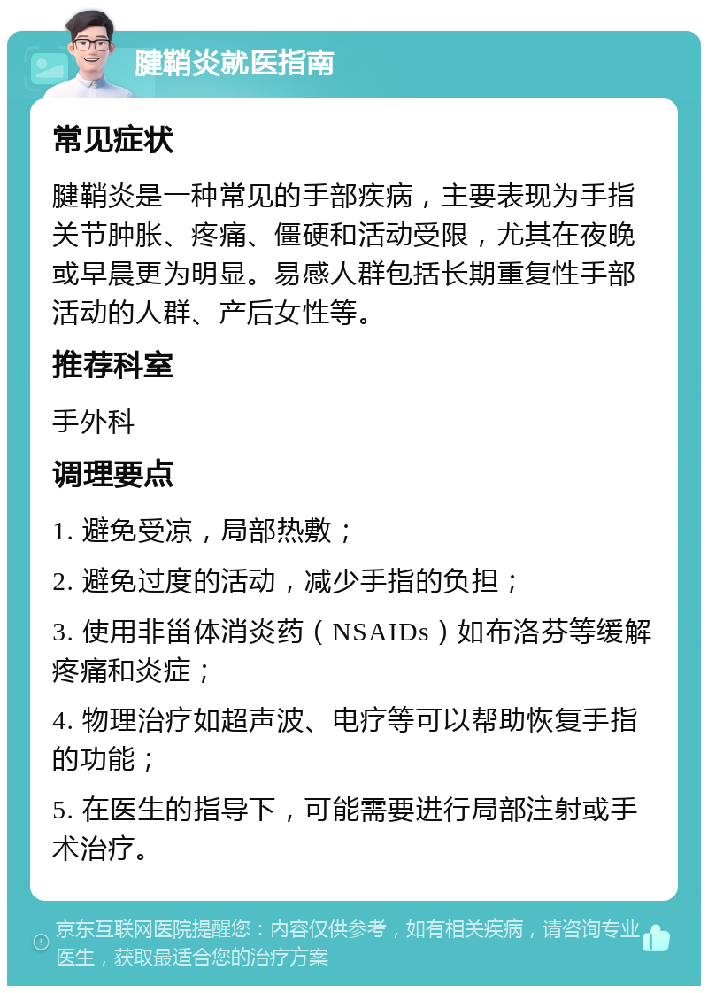 腱鞘炎就医指南 常见症状 腱鞘炎是一种常见的手部疾病，主要表现为手指关节肿胀、疼痛、僵硬和活动受限，尤其在夜晚或早晨更为明显。易感人群包括长期重复性手部活动的人群、产后女性等。 推荐科室 手外科 调理要点 1. 避免受凉，局部热敷； 2. 避免过度的活动，减少手指的负担； 3. 使用非甾体消炎药（NSAIDs）如布洛芬等缓解疼痛和炎症； 4. 物理治疗如超声波、电疗等可以帮助恢复手指的功能； 5. 在医生的指导下，可能需要进行局部注射或手术治疗。