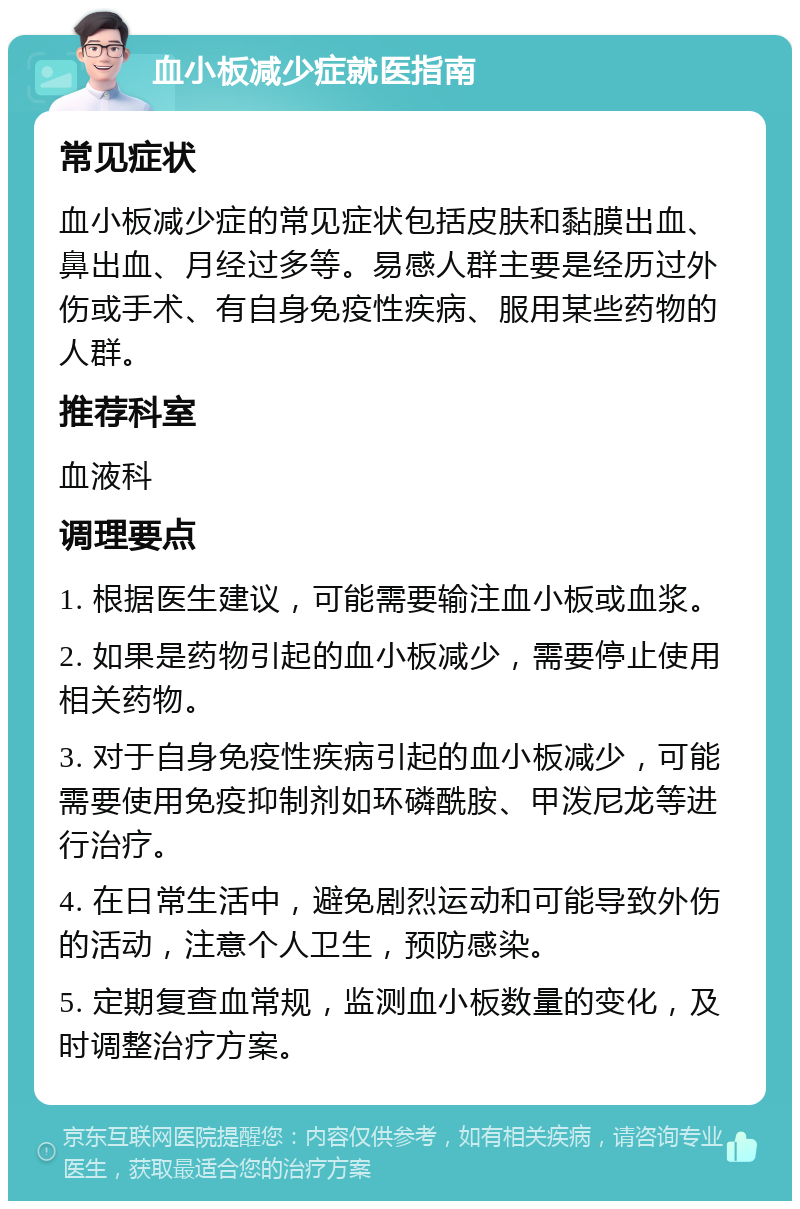 血小板减少症就医指南 常见症状 血小板减少症的常见症状包括皮肤和黏膜出血、鼻出血、月经过多等。易感人群主要是经历过外伤或手术、有自身免疫性疾病、服用某些药物的人群。 推荐科室 血液科 调理要点 1. 根据医生建议，可能需要输注血小板或血浆。 2. 如果是药物引起的血小板减少，需要停止使用相关药物。 3. 对于自身免疫性疾病引起的血小板减少，可能需要使用免疫抑制剂如环磷酰胺、甲泼尼龙等进行治疗。 4. 在日常生活中，避免剧烈运动和可能导致外伤的活动，注意个人卫生，预防感染。 5. 定期复查血常规，监测血小板数量的变化，及时调整治疗方案。