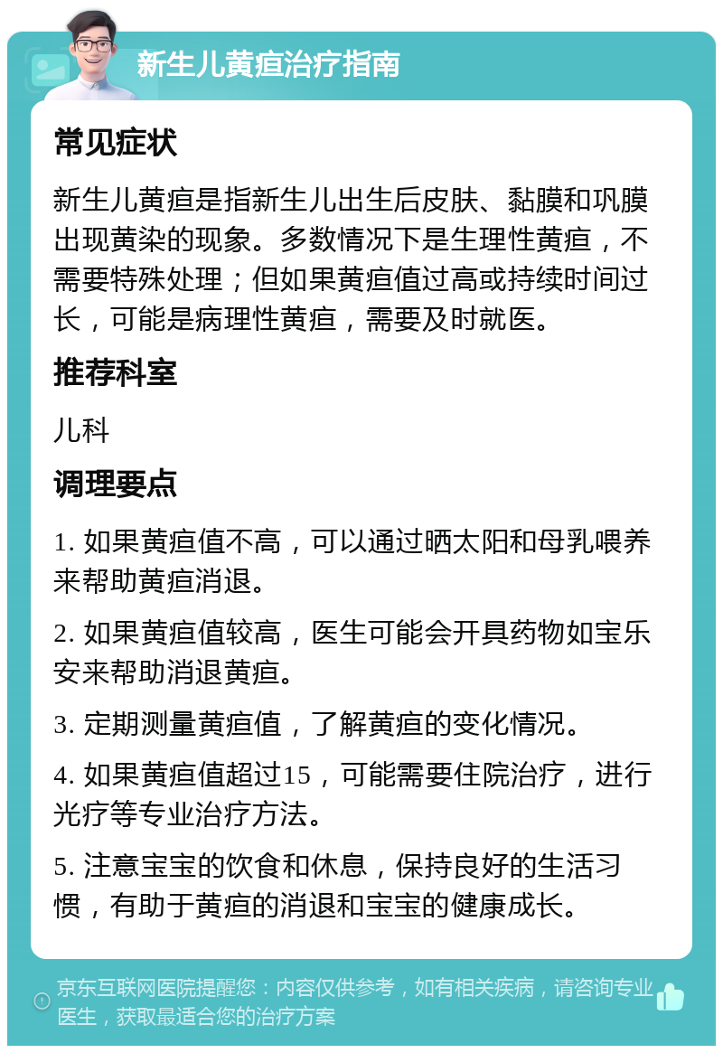 新生儿黄疸治疗指南 常见症状 新生儿黄疸是指新生儿出生后皮肤、黏膜和巩膜出现黄染的现象。多数情况下是生理性黄疸，不需要特殊处理；但如果黄疸值过高或持续时间过长，可能是病理性黄疸，需要及时就医。 推荐科室 儿科 调理要点 1. 如果黄疸值不高，可以通过晒太阳和母乳喂养来帮助黄疸消退。 2. 如果黄疸值较高，医生可能会开具药物如宝乐安来帮助消退黄疸。 3. 定期测量黄疸值，了解黄疸的变化情况。 4. 如果黄疸值超过15，可能需要住院治疗，进行光疗等专业治疗方法。 5. 注意宝宝的饮食和休息，保持良好的生活习惯，有助于黄疸的消退和宝宝的健康成长。