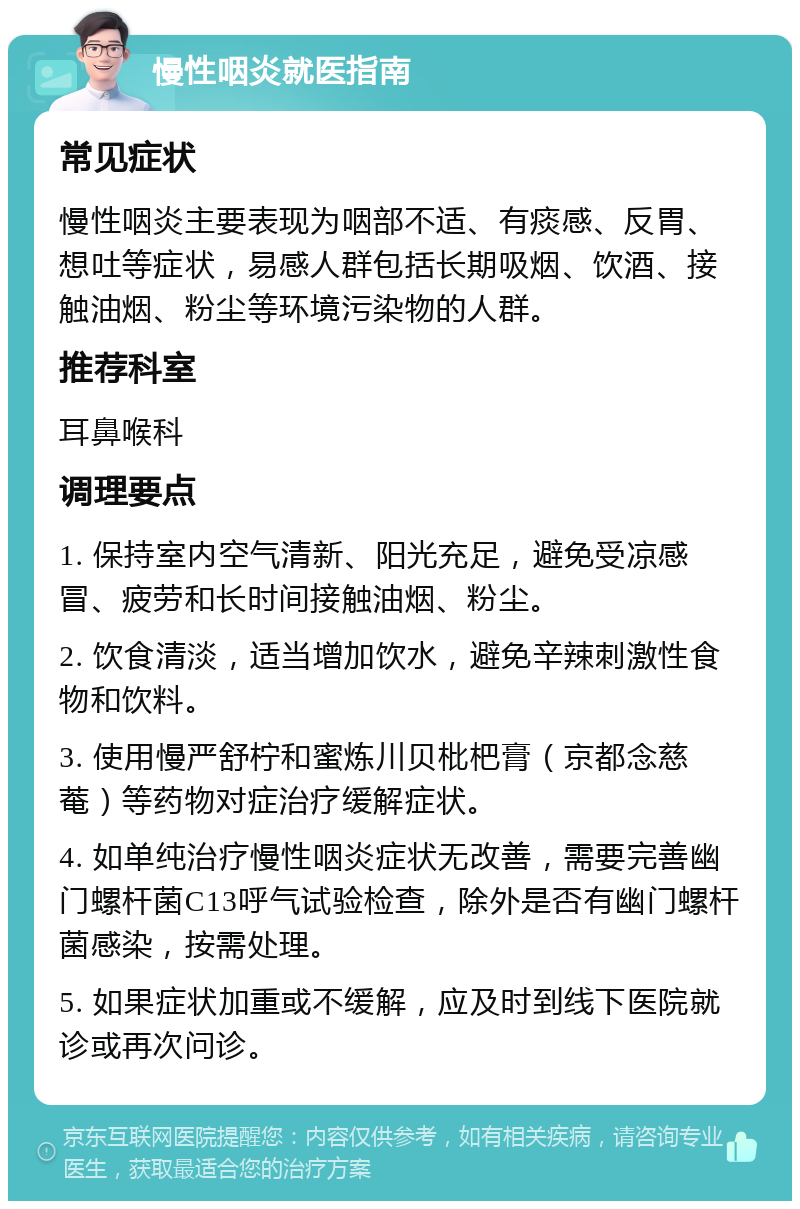 慢性咽炎就医指南 常见症状 慢性咽炎主要表现为咽部不适、有痰感、反胃、想吐等症状，易感人群包括长期吸烟、饮酒、接触油烟、粉尘等环境污染物的人群。 推荐科室 耳鼻喉科 调理要点 1. 保持室内空气清新、阳光充足，避免受凉感冒、疲劳和长时间接触油烟、粉尘。 2. 饮食清淡，适当增加饮水，避免辛辣刺激性食物和饮料。 3. 使用慢严舒柠和蜜炼川贝枇杷膏（京都念慈菴）等药物对症治疗缓解症状。 4. 如单纯治疗慢性咽炎症状无改善，需要完善幽门螺杆菌C13呼气试验检查，除外是否有幽门螺杆菌感染，按需处理。 5. 如果症状加重或不缓解，应及时到线下医院就诊或再次问诊。