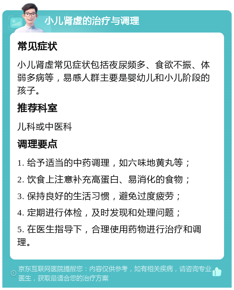 小儿肾虚的治疗与调理 常见症状 小儿肾虚常见症状包括夜尿频多、食欲不振、体弱多病等，易感人群主要是婴幼儿和小儿阶段的孩子。 推荐科室 儿科或中医科 调理要点 1. 给予适当的中药调理，如六味地黄丸等； 2. 饮食上注意补充高蛋白、易消化的食物； 3. 保持良好的生活习惯，避免过度疲劳； 4. 定期进行体检，及时发现和处理问题； 5. 在医生指导下，合理使用药物进行治疗和调理。