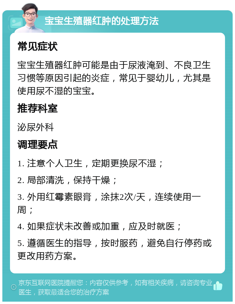 宝宝生殖器红肿的处理方法 常见症状 宝宝生殖器红肿可能是由于尿液淹到、不良卫生习惯等原因引起的炎症，常见于婴幼儿，尤其是使用尿不湿的宝宝。 推荐科室 泌尿外科 调理要点 1. 注意个人卫生，定期更换尿不湿； 2. 局部清洗，保持干燥； 3. 外用红霉素眼膏，涂抹2次/天，连续使用一周； 4. 如果症状未改善或加重，应及时就医； 5. 遵循医生的指导，按时服药，避免自行停药或更改用药方案。