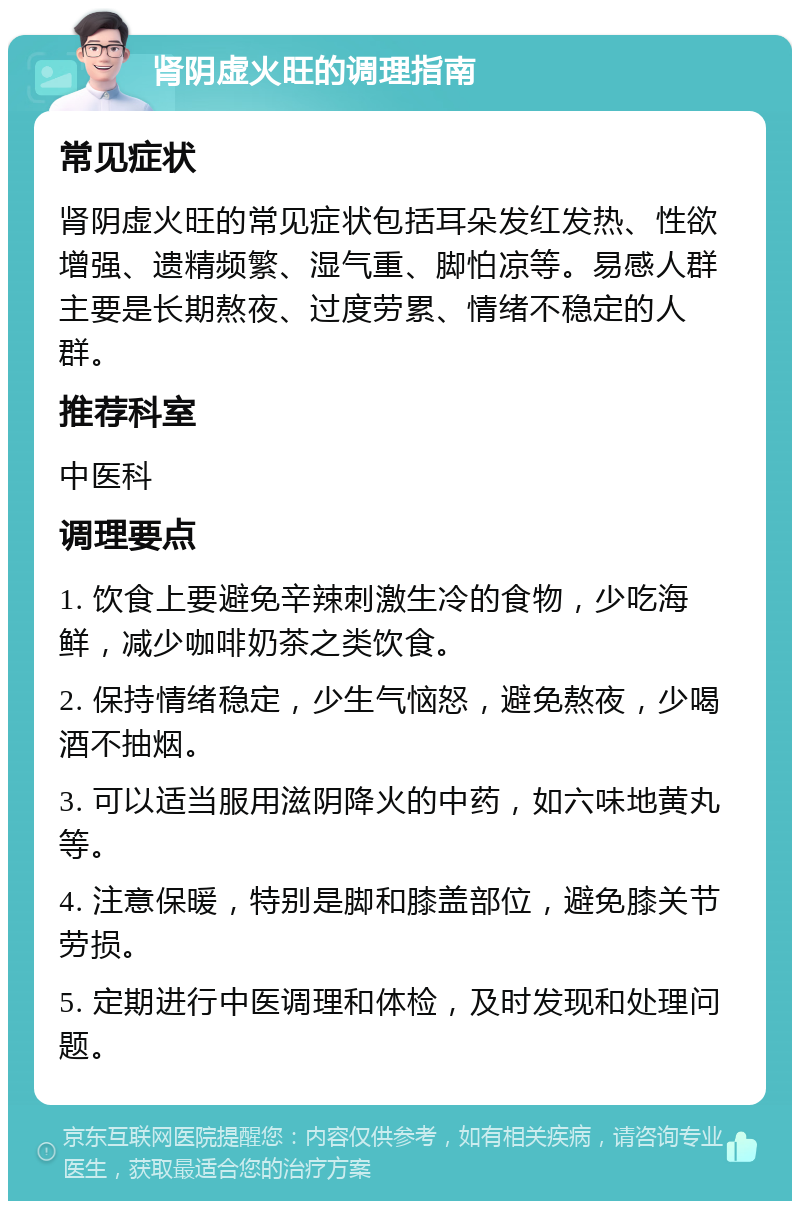 肾阴虚火旺的调理指南 常见症状 肾阴虚火旺的常见症状包括耳朵发红发热、性欲增强、遗精频繁、湿气重、脚怕凉等。易感人群主要是长期熬夜、过度劳累、情绪不稳定的人群。 推荐科室 中医科 调理要点 1. 饮食上要避免辛辣刺激生冷的食物，少吃海鲜，减少咖啡奶茶之类饮食。 2. 保持情绪稳定，少生气恼怒，避免熬夜，少喝酒不抽烟。 3. 可以适当服用滋阴降火的中药，如六味地黄丸等。 4. 注意保暖，特别是脚和膝盖部位，避免膝关节劳损。 5. 定期进行中医调理和体检，及时发现和处理问题。