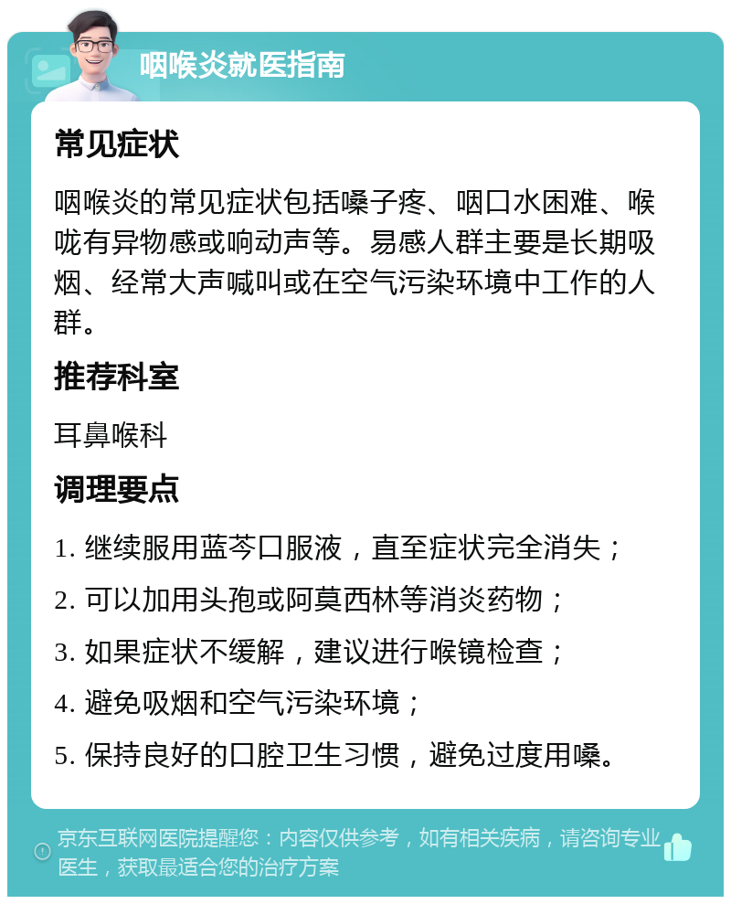 咽喉炎就医指南 常见症状 咽喉炎的常见症状包括嗓子疼、咽口水困难、喉咙有异物感或响动声等。易感人群主要是长期吸烟、经常大声喊叫或在空气污染环境中工作的人群。 推荐科室 耳鼻喉科 调理要点 1. 继续服用蓝芩口服液，直至症状完全消失； 2. 可以加用头孢或阿莫西林等消炎药物； 3. 如果症状不缓解，建议进行喉镜检查； 4. 避免吸烟和空气污染环境； 5. 保持良好的口腔卫生习惯，避免过度用嗓。