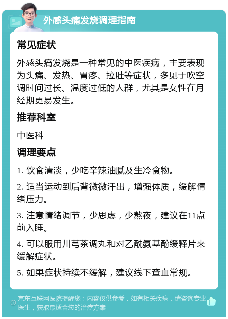 外感头痛发烧调理指南 常见症状 外感头痛发烧是一种常见的中医疾病，主要表现为头痛、发热、胃疼、拉肚等症状，多见于吹空调时间过长、温度过低的人群，尤其是女性在月经期更易发生。 推荐科室 中医科 调理要点 1. 饮食清淡，少吃辛辣油腻及生冷食物。 2. 适当运动到后背微微汗出，增强体质，缓解情绪压力。 3. 注意情绪调节，少思虑，少熬夜，建议在11点前入睡。 4. 可以服用川芎茶调丸和对乙酰氨基酚缓释片来缓解症状。 5. 如果症状持续不缓解，建议线下查血常规。