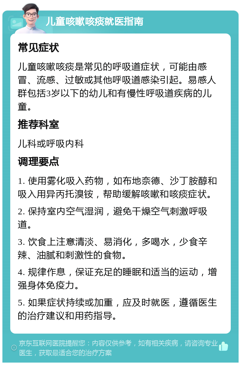 儿童咳嗽咳痰就医指南 常见症状 儿童咳嗽咳痰是常见的呼吸道症状，可能由感冒、流感、过敏或其他呼吸道感染引起。易感人群包括3岁以下的幼儿和有慢性呼吸道疾病的儿童。 推荐科室 儿科或呼吸内科 调理要点 1. 使用雾化吸入药物，如布地奈德、沙丁胺醇和吸入用异丙托溴铵，帮助缓解咳嗽和咳痰症状。 2. 保持室内空气湿润，避免干燥空气刺激呼吸道。 3. 饮食上注意清淡、易消化，多喝水，少食辛辣、油腻和刺激性的食物。 4. 规律作息，保证充足的睡眠和适当的运动，增强身体免疫力。 5. 如果症状持续或加重，应及时就医，遵循医生的治疗建议和用药指导。