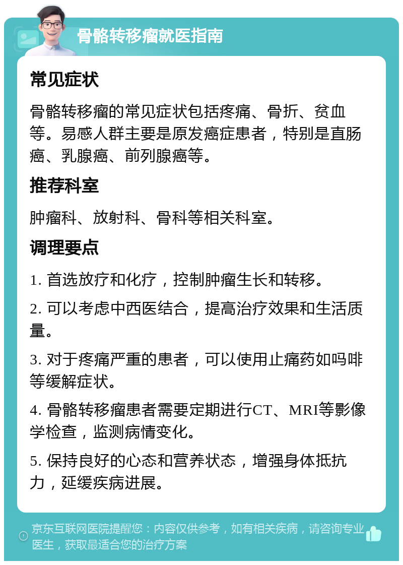 骨骼转移瘤就医指南 常见症状 骨骼转移瘤的常见症状包括疼痛、骨折、贫血等。易感人群主要是原发癌症患者，特别是直肠癌、乳腺癌、前列腺癌等。 推荐科室 肿瘤科、放射科、骨科等相关科室。 调理要点 1. 首选放疗和化疗，控制肿瘤生长和转移。 2. 可以考虑中西医结合，提高治疗效果和生活质量。 3. 对于疼痛严重的患者，可以使用止痛药如吗啡等缓解症状。 4. 骨骼转移瘤患者需要定期进行CT、MRI等影像学检查，监测病情变化。 5. 保持良好的心态和营养状态，增强身体抵抗力，延缓疾病进展。