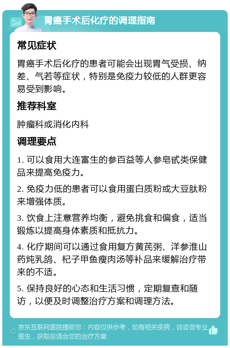 胃癌手术后化疗的调理指南 常见症状 胃癌手术后化疗的患者可能会出现胃气受损、纳差、气若等症状，特别是免疫力较低的人群更容易受到影响。 推荐科室 肿瘤科或消化内科 调理要点 1. 可以食用大连富生的参百益等人参皂甙类保健品来提高免疫力。 2. 免疫力低的患者可以食用蛋白质粉或大豆肽粉来增强体质。 3. 饮食上注意营养均衡，避免挑食和偏食，适当锻炼以提高身体素质和抵抗力。 4. 化疗期间可以通过食用复方黄芪粥、洋参淮山药炖乳鸽、杞子甲鱼瘦肉汤等补品来缓解治疗带来的不适。 5. 保持良好的心态和生活习惯，定期复查和随访，以便及时调整治疗方案和调理方法。