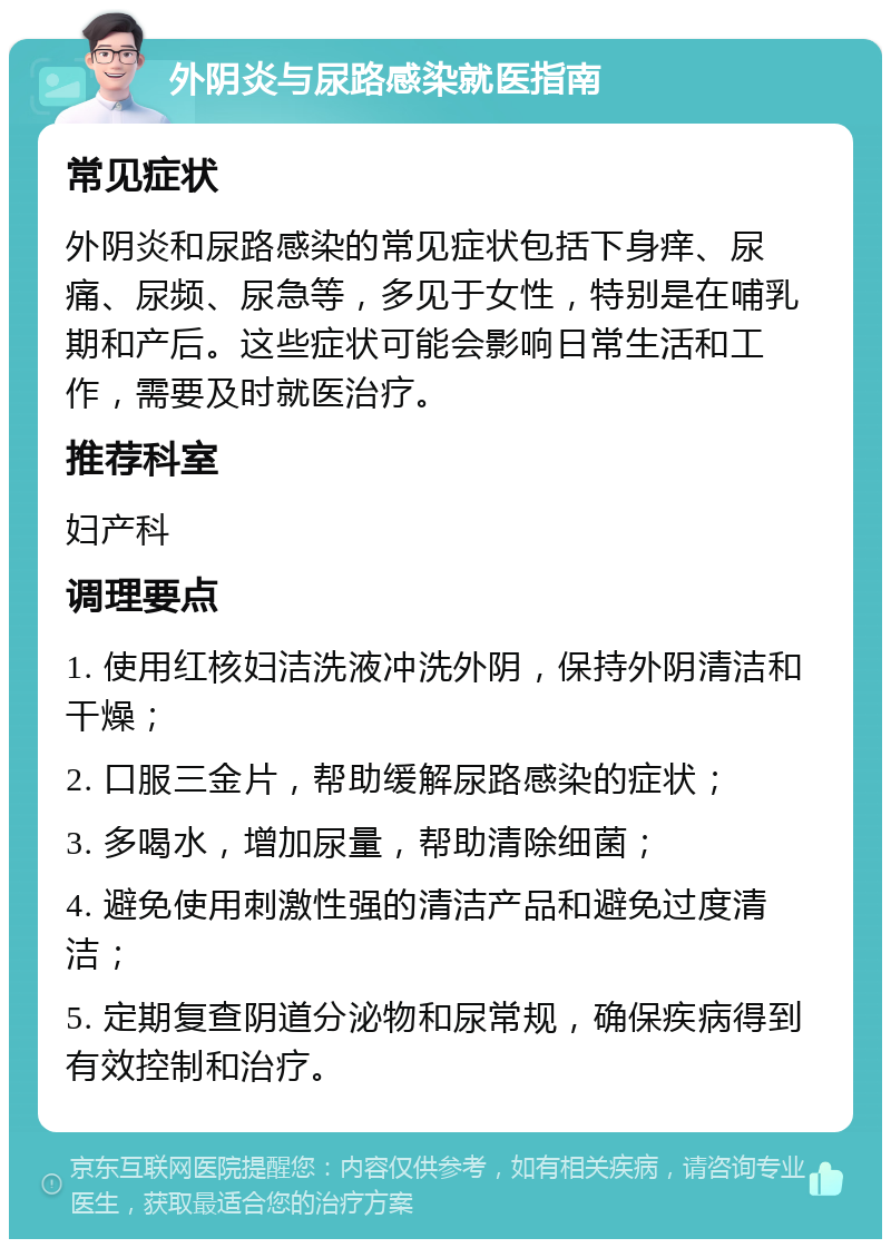 外阴炎与尿路感染就医指南 常见症状 外阴炎和尿路感染的常见症状包括下身痒、尿痛、尿频、尿急等，多见于女性，特别是在哺乳期和产后。这些症状可能会影响日常生活和工作，需要及时就医治疗。 推荐科室 妇产科 调理要点 1. 使用红核妇洁洗液冲洗外阴，保持外阴清洁和干燥； 2. 口服三金片，帮助缓解尿路感染的症状； 3. 多喝水，增加尿量，帮助清除细菌； 4. 避免使用刺激性强的清洁产品和避免过度清洁； 5. 定期复查阴道分泌物和尿常规，确保疾病得到有效控制和治疗。