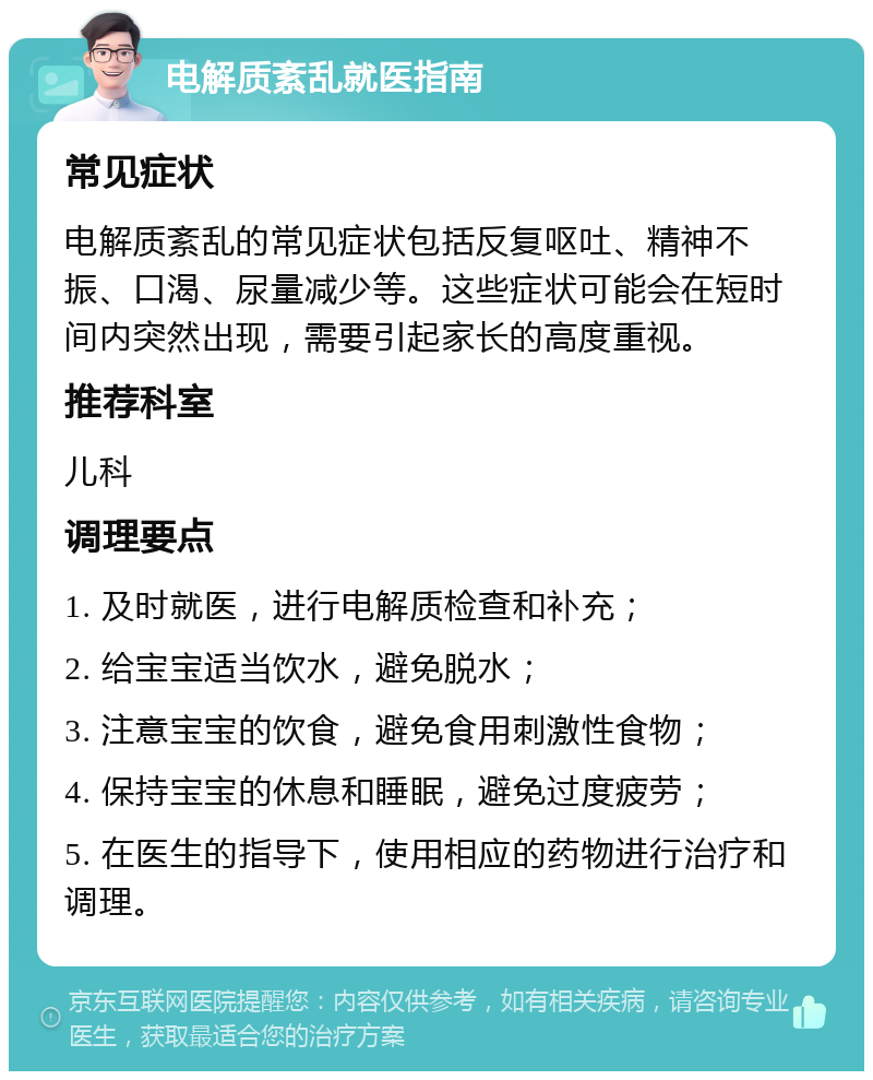 电解质紊乱就医指南 常见症状 电解质紊乱的常见症状包括反复呕吐、精神不振、口渴、尿量减少等。这些症状可能会在短时间内突然出现，需要引起家长的高度重视。 推荐科室 儿科 调理要点 1. 及时就医，进行电解质检查和补充； 2. 给宝宝适当饮水，避免脱水； 3. 注意宝宝的饮食，避免食用刺激性食物； 4. 保持宝宝的休息和睡眠，避免过度疲劳； 5. 在医生的指导下，使用相应的药物进行治疗和调理。