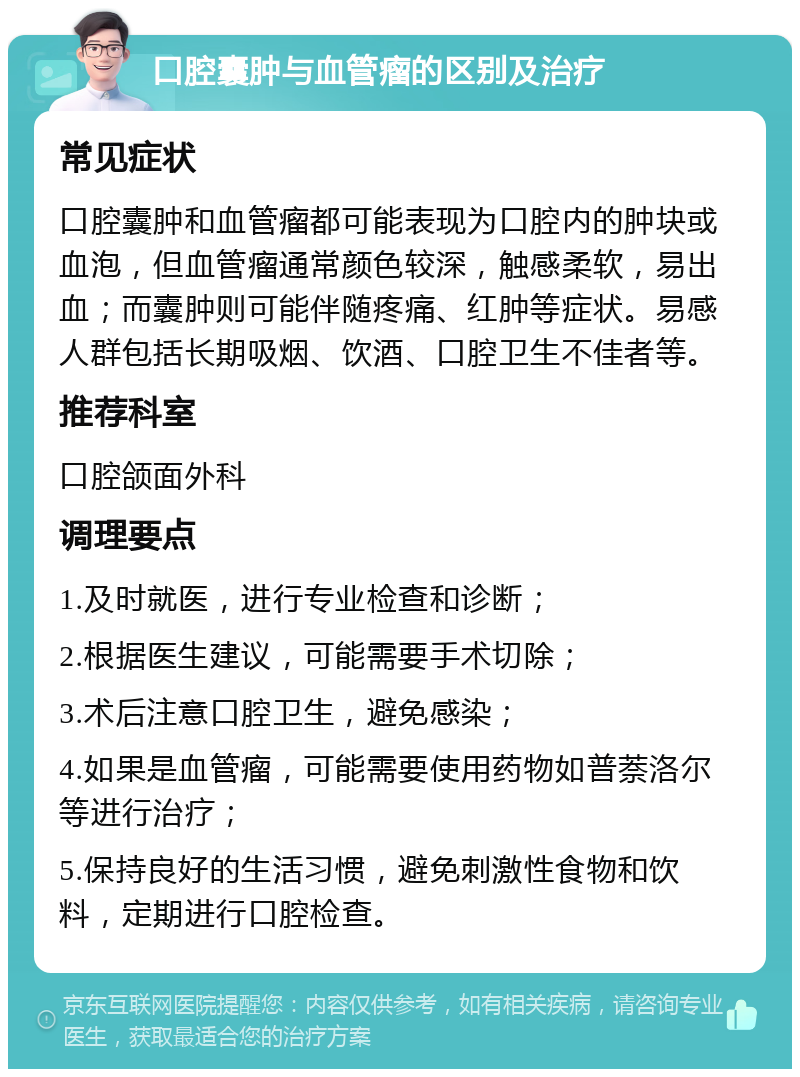 口腔囊肿与血管瘤的区别及治疗 常见症状 口腔囊肿和血管瘤都可能表现为口腔内的肿块或血泡，但血管瘤通常颜色较深，触感柔软，易出血；而囊肿则可能伴随疼痛、红肿等症状。易感人群包括长期吸烟、饮酒、口腔卫生不佳者等。 推荐科室 口腔颌面外科 调理要点 1.及时就医，进行专业检查和诊断； 2.根据医生建议，可能需要手术切除； 3.术后注意口腔卫生，避免感染； 4.如果是血管瘤，可能需要使用药物如普萘洛尔等进行治疗； 5.保持良好的生活习惯，避免刺激性食物和饮料，定期进行口腔检查。