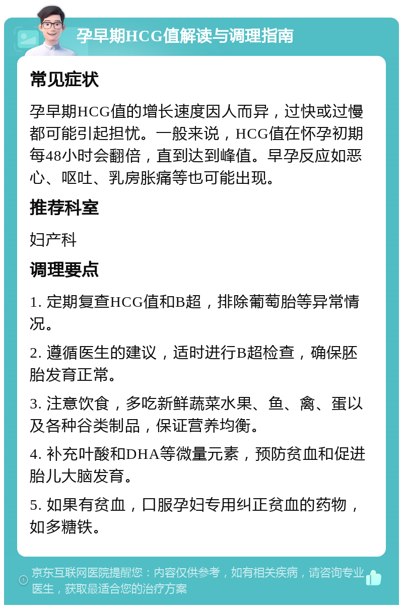 孕早期HCG值解读与调理指南 常见症状 孕早期HCG值的增长速度因人而异，过快或过慢都可能引起担忧。一般来说，HCG值在怀孕初期每48小时会翻倍，直到达到峰值。早孕反应如恶心、呕吐、乳房胀痛等也可能出现。 推荐科室 妇产科 调理要点 1. 定期复查HCG值和B超，排除葡萄胎等异常情况。 2. 遵循医生的建议，适时进行B超检查，确保胚胎发育正常。 3. 注意饮食，多吃新鲜蔬菜水果、鱼、禽、蛋以及各种谷类制品，保证营养均衡。 4. 补充叶酸和DHA等微量元素，预防贫血和促进胎儿大脑发育。 5. 如果有贫血，口服孕妇专用纠正贫血的药物，如多糖铁。