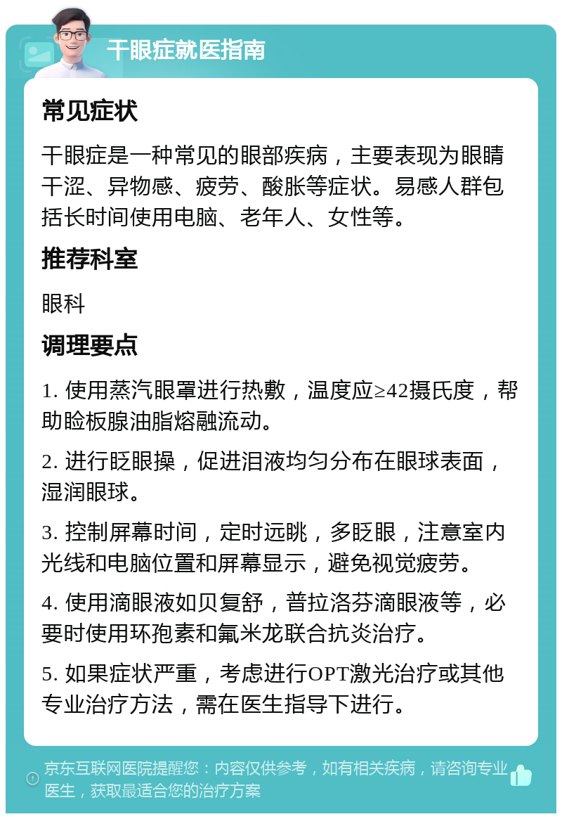 干眼症就医指南 常见症状 干眼症是一种常见的眼部疾病，主要表现为眼睛干涩、异物感、疲劳、酸胀等症状。易感人群包括长时间使用电脑、老年人、女性等。 推荐科室 眼科 调理要点 1. 使用蒸汽眼罩进行热敷，温度应≥42摄氏度，帮助睑板腺油脂熔融流动。 2. 进行眨眼操，促进泪液均匀分布在眼球表面，湿润眼球。 3. 控制屏幕时间，定时远眺，多眨眼，注意室内光线和电脑位置和屏幕显示，避免视觉疲劳。 4. 使用滴眼液如贝复舒，普拉洛芬滴眼液等，必要时使用环孢素和氟米龙联合抗炎治疗。 5. 如果症状严重，考虑进行OPT激光治疗或其他专业治疗方法，需在医生指导下进行。