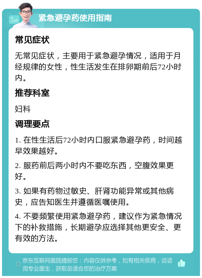 紧急避孕药使用指南 常见症状 无常见症状，主要用于紧急避孕情况，适用于月经规律的女性，性生活发生在排卵期前后72小时内。 推荐科室 妇科 调理要点 1. 在性生活后72小时内口服紧急避孕药，时间越早效果越好。 2. 服药前后两小时内不要吃东西，空腹效果更好。 3. 如果有药物过敏史、肝肾功能异常或其他病史，应告知医生并遵循医嘱使用。 4. 不要频繁使用紧急避孕药，建议作为紧急情况下的补救措施，长期避孕应选择其他更安全、更有效的方法。