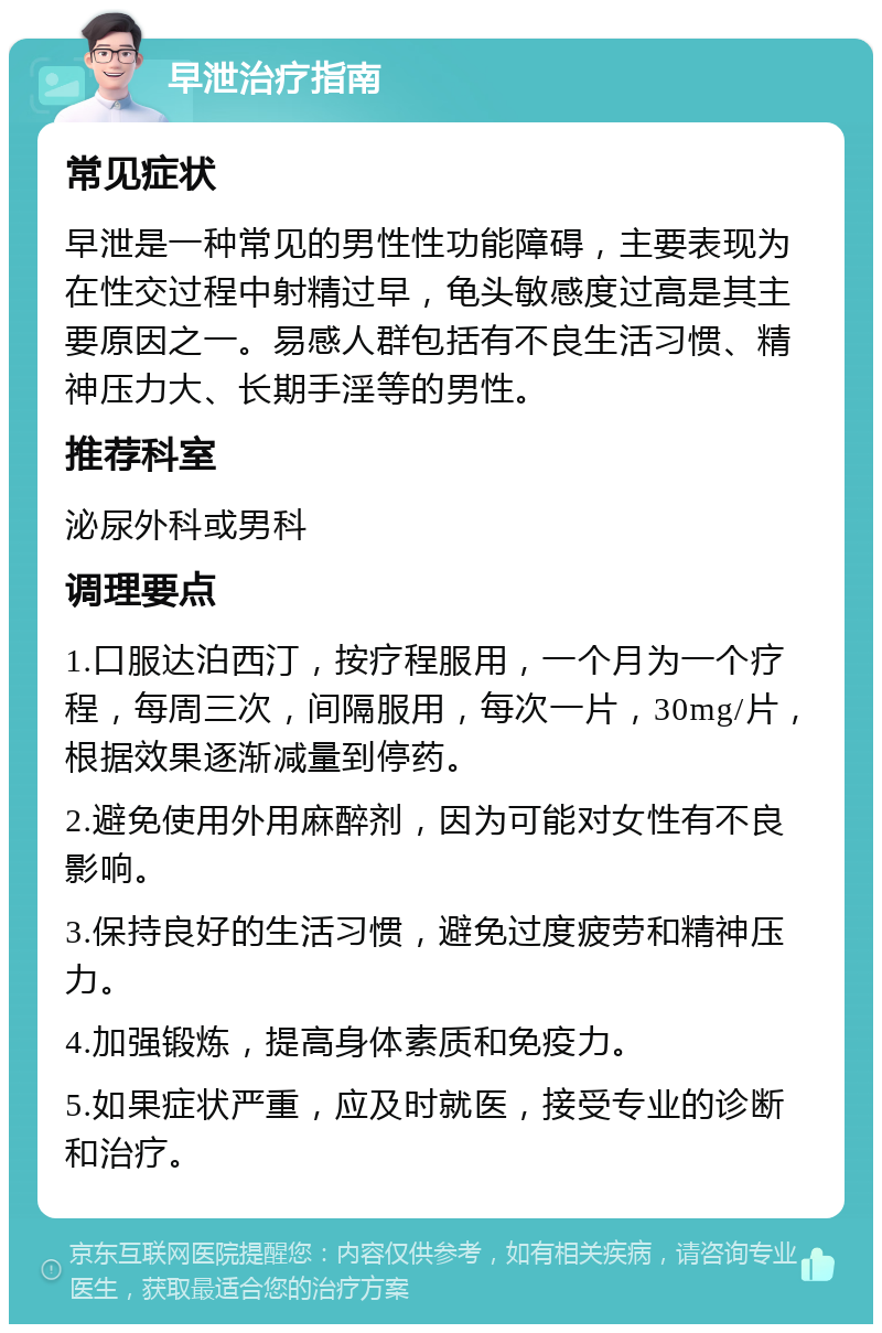 早泄治疗指南 常见症状 早泄是一种常见的男性性功能障碍，主要表现为在性交过程中射精过早，龟头敏感度过高是其主要原因之一。易感人群包括有不良生活习惯、精神压力大、长期手淫等的男性。 推荐科室 泌尿外科或男科 调理要点 1.口服达泊西汀，按疗程服用，一个月为一个疗程，每周三次，间隔服用，每次一片，30mg/片，根据效果逐渐减量到停药。 2.避免使用外用麻醉剂，因为可能对女性有不良影响。 3.保持良好的生活习惯，避免过度疲劳和精神压力。 4.加强锻炼，提高身体素质和免疫力。 5.如果症状严重，应及时就医，接受专业的诊断和治疗。