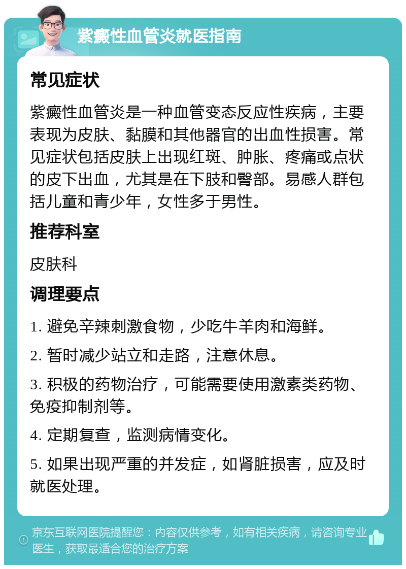 紫癜性血管炎就医指南 常见症状 紫癜性血管炎是一种血管变态反应性疾病，主要表现为皮肤、黏膜和其他器官的出血性损害。常见症状包括皮肤上出现红斑、肿胀、疼痛或点状的皮下出血，尤其是在下肢和臀部。易感人群包括儿童和青少年，女性多于男性。 推荐科室 皮肤科 调理要点 1. 避免辛辣刺激食物，少吃牛羊肉和海鲜。 2. 暂时减少站立和走路，注意休息。 3. 积极的药物治疗，可能需要使用激素类药物、免疫抑制剂等。 4. 定期复查，监测病情变化。 5. 如果出现严重的并发症，如肾脏损害，应及时就医处理。