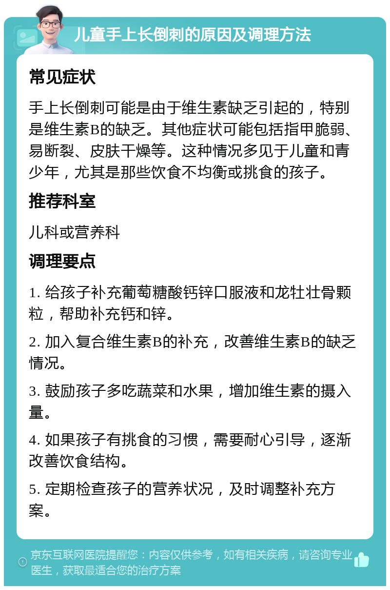 儿童手上长倒刺的原因及调理方法 常见症状 手上长倒刺可能是由于维生素缺乏引起的，特别是维生素B的缺乏。其他症状可能包括指甲脆弱、易断裂、皮肤干燥等。这种情况多见于儿童和青少年，尤其是那些饮食不均衡或挑食的孩子。 推荐科室 儿科或营养科 调理要点 1. 给孩子补充葡萄糖酸钙锌口服液和龙牡壮骨颗粒，帮助补充钙和锌。 2. 加入复合维生素B的补充，改善维生素B的缺乏情况。 3. 鼓励孩子多吃蔬菜和水果，增加维生素的摄入量。 4. 如果孩子有挑食的习惯，需要耐心引导，逐渐改善饮食结构。 5. 定期检查孩子的营养状况，及时调整补充方案。