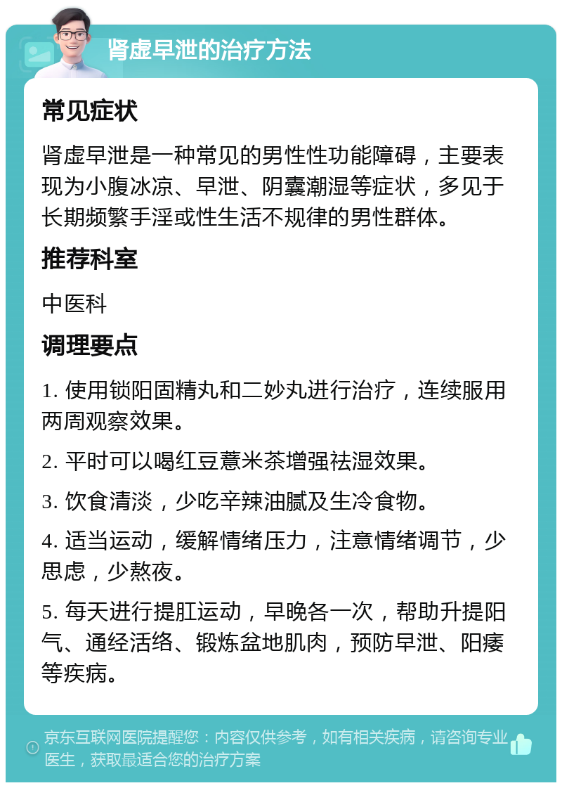 肾虚早泄的治疗方法 常见症状 肾虚早泄是一种常见的男性性功能障碍，主要表现为小腹冰凉、早泄、阴囊潮湿等症状，多见于长期频繁手淫或性生活不规律的男性群体。 推荐科室 中医科 调理要点 1. 使用锁阳固精丸和二妙丸进行治疗，连续服用两周观察效果。 2. 平时可以喝红豆薏米茶增强祛湿效果。 3. 饮食清淡，少吃辛辣油腻及生冷食物。 4. 适当运动，缓解情绪压力，注意情绪调节，少思虑，少熬夜。 5. 每天进行提肛运动，早晚各一次，帮助升提阳气、通经活络、锻炼盆地肌肉，预防早泄、阳痿等疾病。