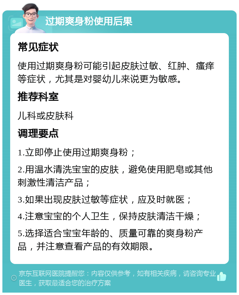 过期爽身粉使用后果 常见症状 使用过期爽身粉可能引起皮肤过敏、红肿、瘙痒等症状，尤其是对婴幼儿来说更为敏感。 推荐科室 儿科或皮肤科 调理要点 1.立即停止使用过期爽身粉； 2.用温水清洗宝宝的皮肤，避免使用肥皂或其他刺激性清洁产品； 3.如果出现皮肤过敏等症状，应及时就医； 4.注意宝宝的个人卫生，保持皮肤清洁干燥； 5.选择适合宝宝年龄的、质量可靠的爽身粉产品，并注意查看产品的有效期限。