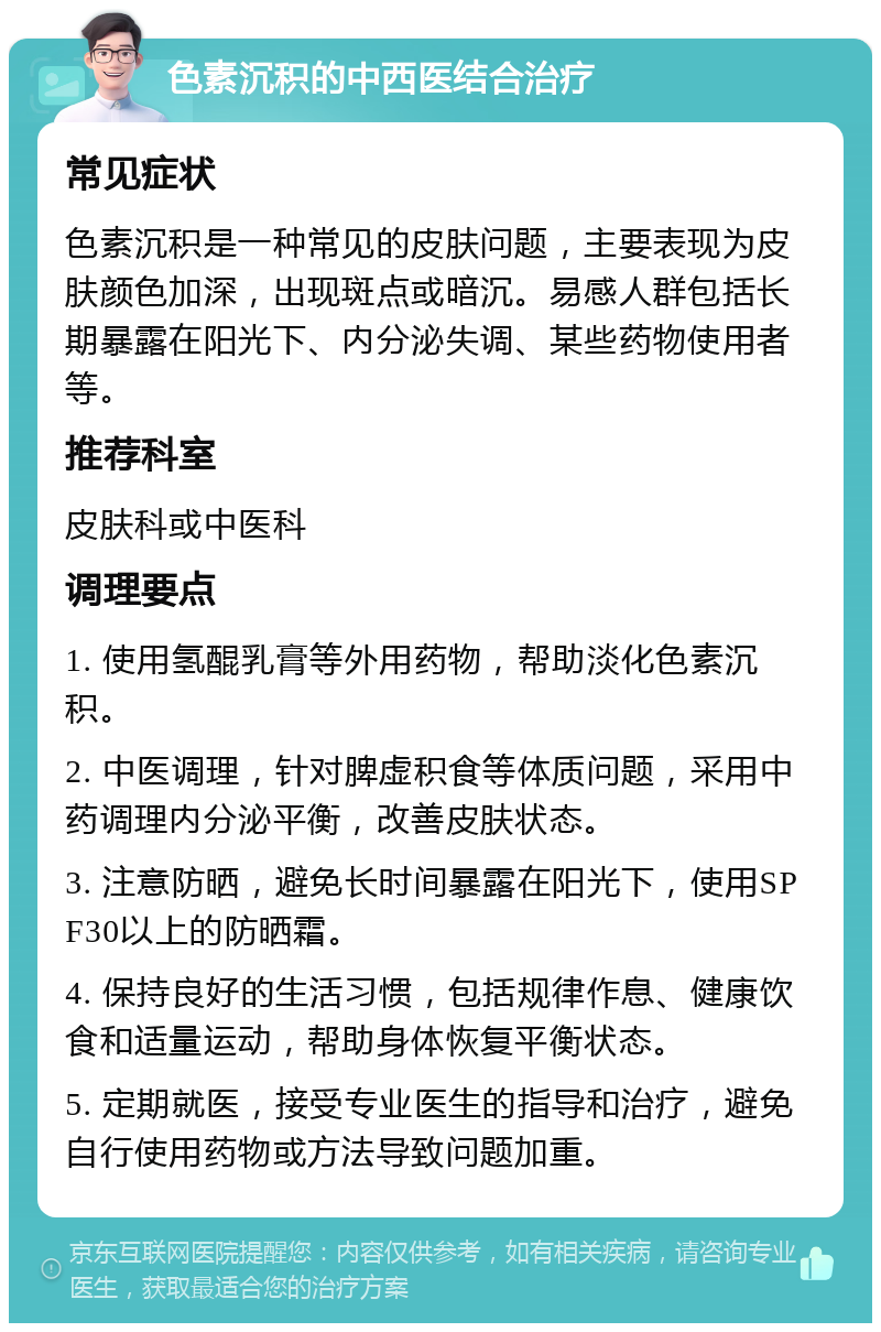 色素沉积的中西医结合治疗 常见症状 色素沉积是一种常见的皮肤问题，主要表现为皮肤颜色加深，出现斑点或暗沉。易感人群包括长期暴露在阳光下、内分泌失调、某些药物使用者等。 推荐科室 皮肤科或中医科 调理要点 1. 使用氢醌乳膏等外用药物，帮助淡化色素沉积。 2. 中医调理，针对脾虚积食等体质问题，采用中药调理内分泌平衡，改善皮肤状态。 3. 注意防晒，避免长时间暴露在阳光下，使用SPF30以上的防晒霜。 4. 保持良好的生活习惯，包括规律作息、健康饮食和适量运动，帮助身体恢复平衡状态。 5. 定期就医，接受专业医生的指导和治疗，避免自行使用药物或方法导致问题加重。