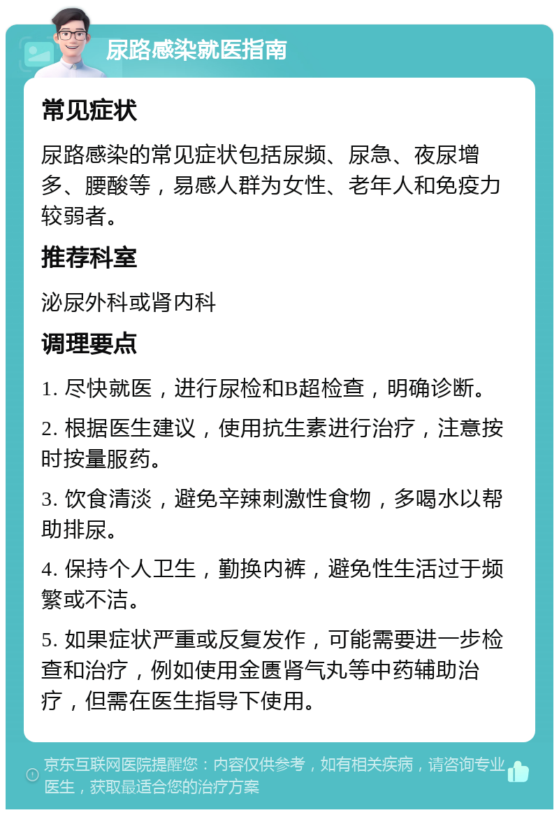 尿路感染就医指南 常见症状 尿路感染的常见症状包括尿频、尿急、夜尿增多、腰酸等，易感人群为女性、老年人和免疫力较弱者。 推荐科室 泌尿外科或肾内科 调理要点 1. 尽快就医，进行尿检和B超检查，明确诊断。 2. 根据医生建议，使用抗生素进行治疗，注意按时按量服药。 3. 饮食清淡，避免辛辣刺激性食物，多喝水以帮助排尿。 4. 保持个人卫生，勤换内裤，避免性生活过于频繁或不洁。 5. 如果症状严重或反复发作，可能需要进一步检查和治疗，例如使用金匮肾气丸等中药辅助治疗，但需在医生指导下使用。