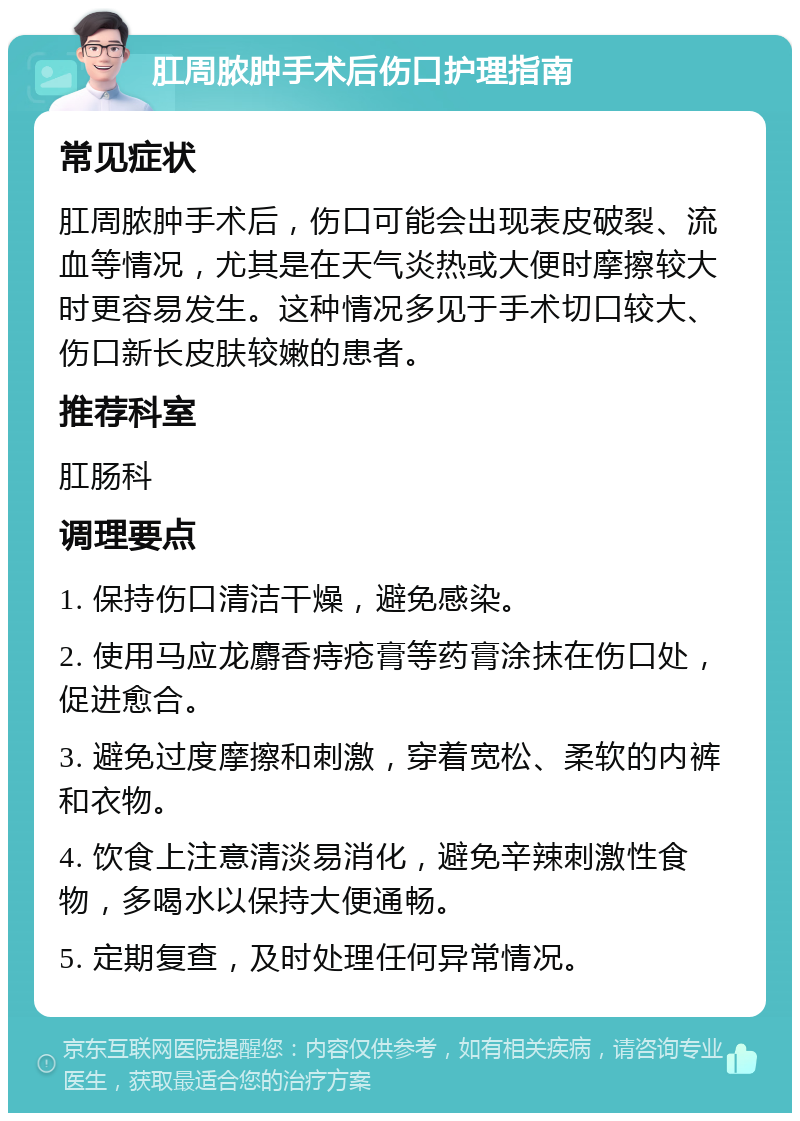 肛周脓肿手术后伤口护理指南 常见症状 肛周脓肿手术后，伤口可能会出现表皮破裂、流血等情况，尤其是在天气炎热或大便时摩擦较大时更容易发生。这种情况多见于手术切口较大、伤口新长皮肤较嫩的患者。 推荐科室 肛肠科 调理要点 1. 保持伤口清洁干燥，避免感染。 2. 使用马应龙麝香痔疮膏等药膏涂抹在伤口处，促进愈合。 3. 避免过度摩擦和刺激，穿着宽松、柔软的内裤和衣物。 4. 饮食上注意清淡易消化，避免辛辣刺激性食物，多喝水以保持大便通畅。 5. 定期复查，及时处理任何异常情况。