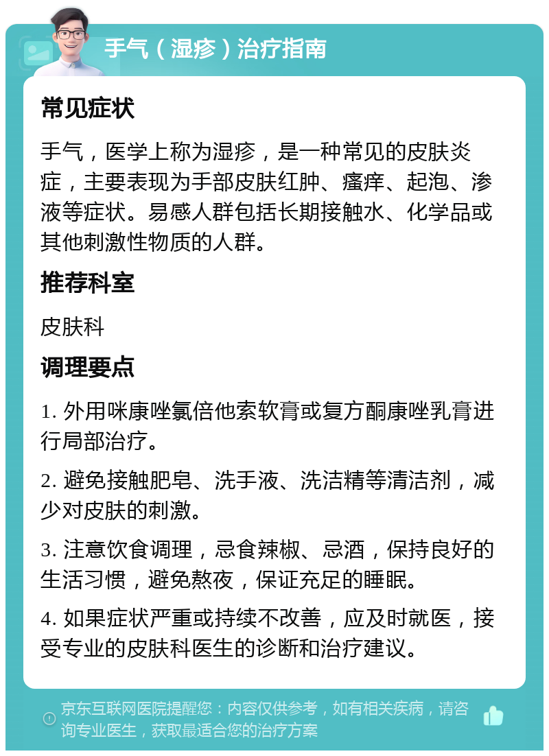 手气（湿疹）治疗指南 常见症状 手气，医学上称为湿疹，是一种常见的皮肤炎症，主要表现为手部皮肤红肿、瘙痒、起泡、渗液等症状。易感人群包括长期接触水、化学品或其他刺激性物质的人群。 推荐科室 皮肤科 调理要点 1. 外用咪康唑氯倍他索软膏或复方酮康唑乳膏进行局部治疗。 2. 避免接触肥皂、洗手液、洗洁精等清洁剂，减少对皮肤的刺激。 3. 注意饮食调理，忌食辣椒、忌酒，保持良好的生活习惯，避免熬夜，保证充足的睡眠。 4. 如果症状严重或持续不改善，应及时就医，接受专业的皮肤科医生的诊断和治疗建议。