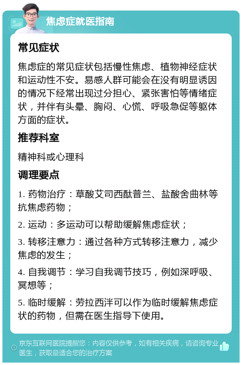 焦虑症就医指南 常见症状 焦虑症的常见症状包括慢性焦虑、植物神经症状和运动性不安。易感人群可能会在没有明显诱因的情况下经常出现过分担心、紧张害怕等情绪症状，并伴有头晕、胸闷、心慌、呼吸急促等躯体方面的症状。 推荐科室 精神科或心理科 调理要点 1. 药物治疗：草酸艾司西酞普兰、盐酸舍曲林等抗焦虑药物； 2. 运动：多运动可以帮助缓解焦虑症状； 3. 转移注意力：通过各种方式转移注意力，减少焦虑的发生； 4. 自我调节：学习自我调节技巧，例如深呼吸、冥想等； 5. 临时缓解：劳拉西泮可以作为临时缓解焦虑症状的药物，但需在医生指导下使用。