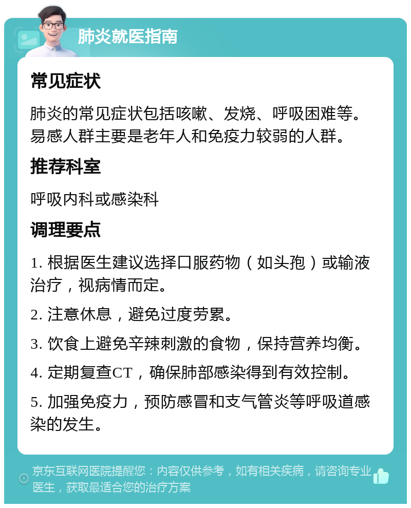 肺炎就医指南 常见症状 肺炎的常见症状包括咳嗽、发烧、呼吸困难等。易感人群主要是老年人和免疫力较弱的人群。 推荐科室 呼吸内科或感染科 调理要点 1. 根据医生建议选择口服药物（如头孢）或输液治疗，视病情而定。 2. 注意休息，避免过度劳累。 3. 饮食上避免辛辣刺激的食物，保持营养均衡。 4. 定期复查CT，确保肺部感染得到有效控制。 5. 加强免疫力，预防感冒和支气管炎等呼吸道感染的发生。