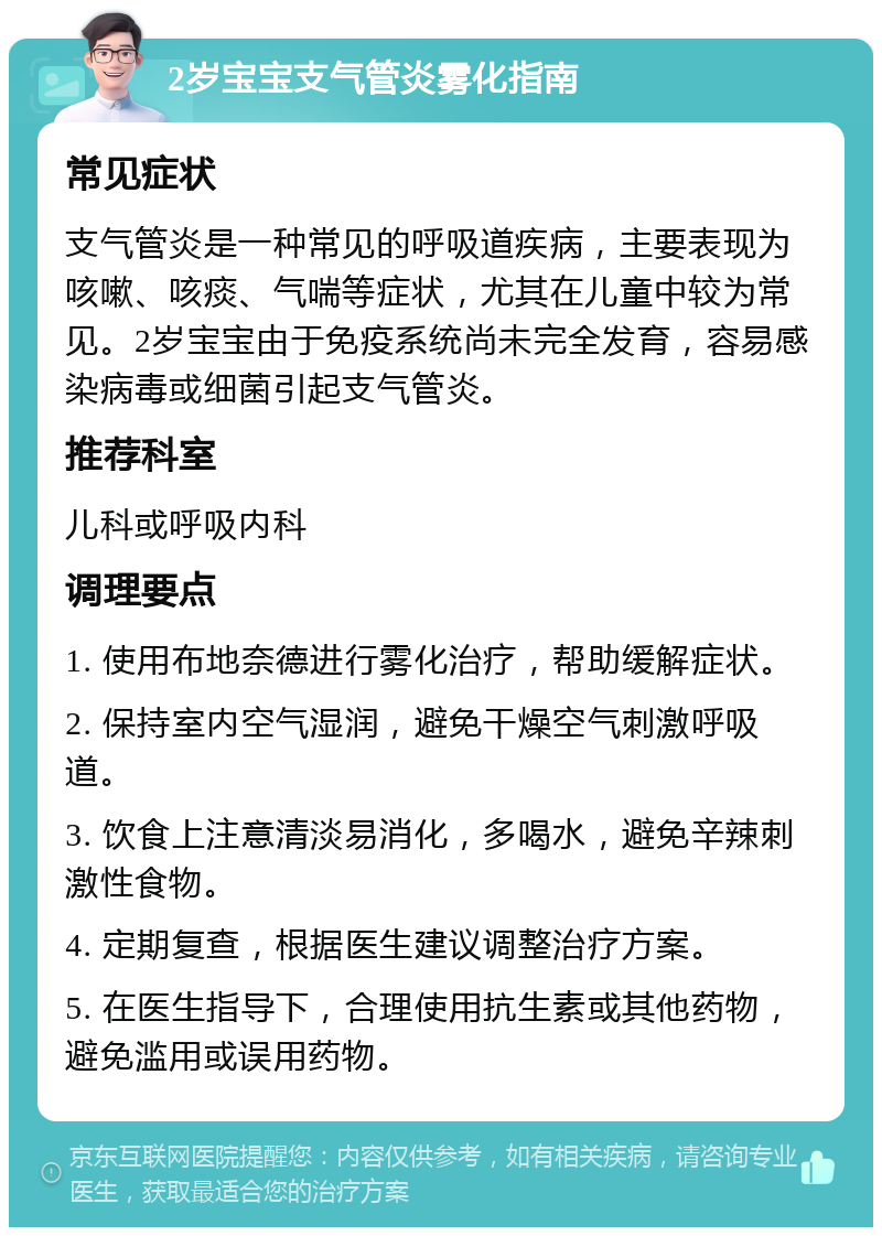 2岁宝宝支气管炎雾化指南 常见症状 支气管炎是一种常见的呼吸道疾病，主要表现为咳嗽、咳痰、气喘等症状，尤其在儿童中较为常见。2岁宝宝由于免疫系统尚未完全发育，容易感染病毒或细菌引起支气管炎。 推荐科室 儿科或呼吸内科 调理要点 1. 使用布地奈德进行雾化治疗，帮助缓解症状。 2. 保持室内空气湿润，避免干燥空气刺激呼吸道。 3. 饮食上注意清淡易消化，多喝水，避免辛辣刺激性食物。 4. 定期复查，根据医生建议调整治疗方案。 5. 在医生指导下，合理使用抗生素或其他药物，避免滥用或误用药物。