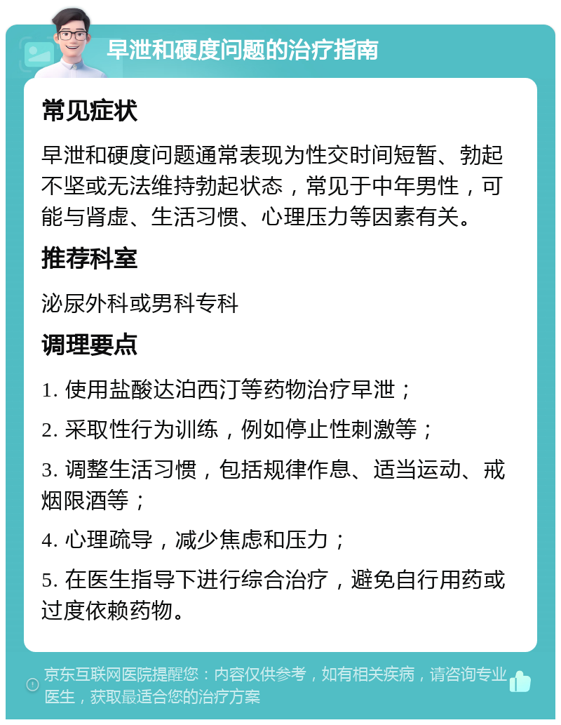 早泄和硬度问题的治疗指南 常见症状 早泄和硬度问题通常表现为性交时间短暂、勃起不坚或无法维持勃起状态，常见于中年男性，可能与肾虚、生活习惯、心理压力等因素有关。 推荐科室 泌尿外科或男科专科 调理要点 1. 使用盐酸达泊西汀等药物治疗早泄； 2. 采取性行为训练，例如停止性刺激等； 3. 调整生活习惯，包括规律作息、适当运动、戒烟限酒等； 4. 心理疏导，减少焦虑和压力； 5. 在医生指导下进行综合治疗，避免自行用药或过度依赖药物。