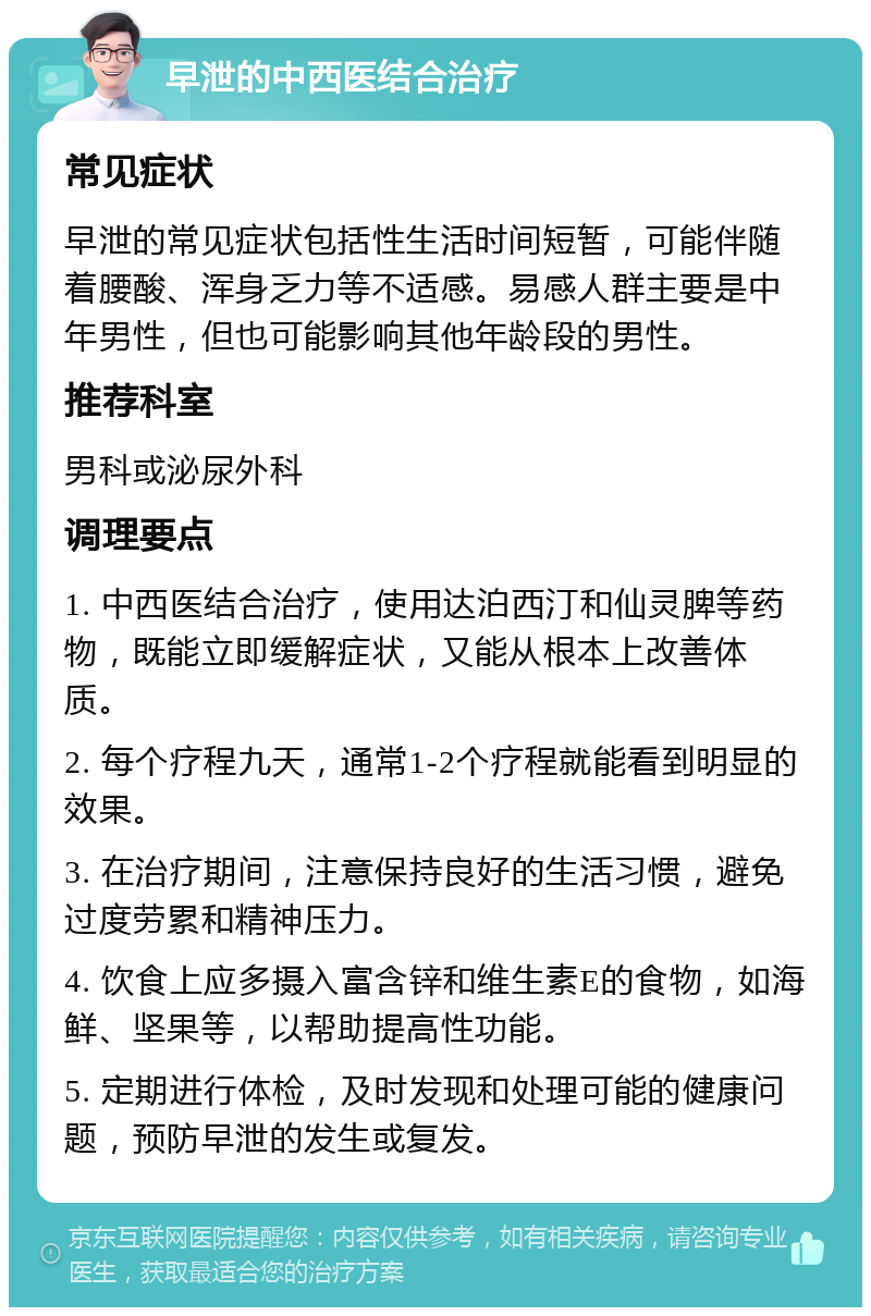 早泄的中西医结合治疗 常见症状 早泄的常见症状包括性生活时间短暂，可能伴随着腰酸、浑身乏力等不适感。易感人群主要是中年男性，但也可能影响其他年龄段的男性。 推荐科室 男科或泌尿外科 调理要点 1. 中西医结合治疗，使用达泊西汀和仙灵脾等药物，既能立即缓解症状，又能从根本上改善体质。 2. 每个疗程九天，通常1-2个疗程就能看到明显的效果。 3. 在治疗期间，注意保持良好的生活习惯，避免过度劳累和精神压力。 4. 饮食上应多摄入富含锌和维生素E的食物，如海鲜、坚果等，以帮助提高性功能。 5. 定期进行体检，及时发现和处理可能的健康问题，预防早泄的发生或复发。