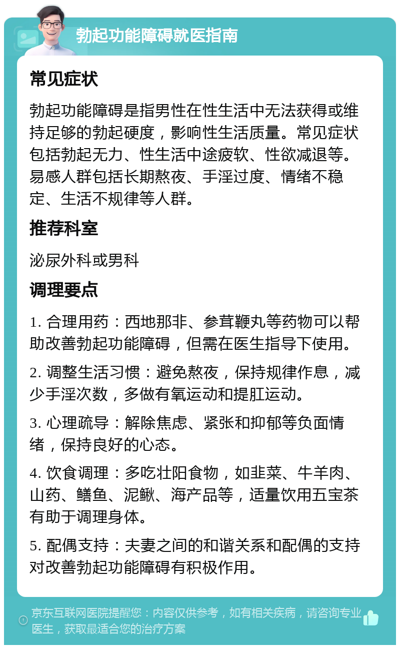 勃起功能障碍就医指南 常见症状 勃起功能障碍是指男性在性生活中无法获得或维持足够的勃起硬度，影响性生活质量。常见症状包括勃起无力、性生活中途疲软、性欲减退等。易感人群包括长期熬夜、手淫过度、情绪不稳定、生活不规律等人群。 推荐科室 泌尿外科或男科 调理要点 1. 合理用药：西地那非、参茸鞭丸等药物可以帮助改善勃起功能障碍，但需在医生指导下使用。 2. 调整生活习惯：避免熬夜，保持规律作息，减少手淫次数，多做有氧运动和提肛运动。 3. 心理疏导：解除焦虑、紧张和抑郁等负面情绪，保持良好的心态。 4. 饮食调理：多吃壮阳食物，如韭菜、牛羊肉、山药、鳝鱼、泥鳅、海产品等，适量饮用五宝茶有助于调理身体。 5. 配偶支持：夫妻之间的和谐关系和配偶的支持对改善勃起功能障碍有积极作用。